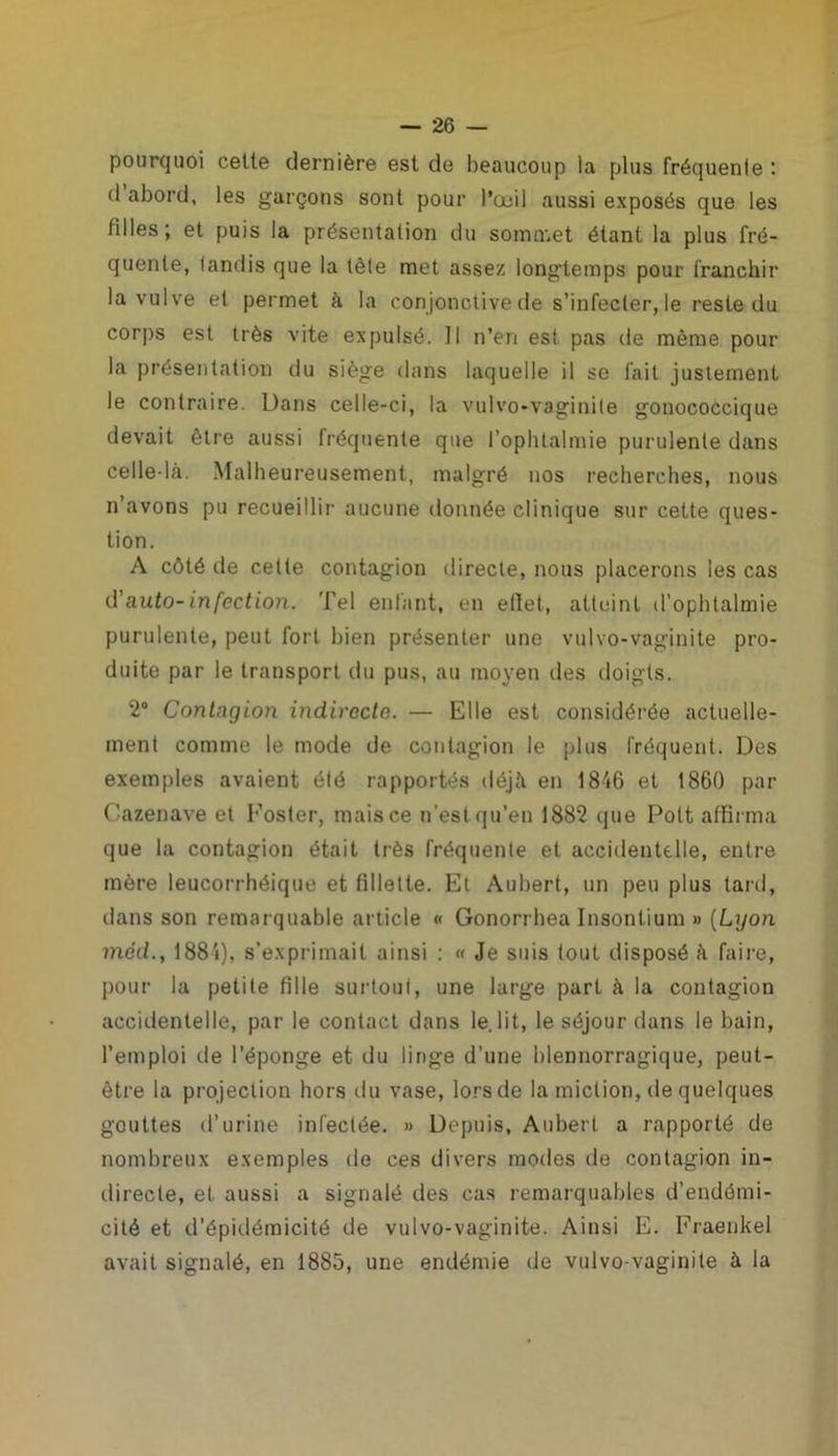 pourquoi cette dernière est de beaucoup la plus fréquente : d abord, les garçons sont pour l’œil aussi exposés que les tilles; et puis la présentation du sommet étant la plus fré- quente, tandis que la tète met assez longtemps pour franchir la vulve et permet à la conjonctive de s’infecter, le reste du corps est très vite expulsé. 11 n’en est pas de même pour la présentation du siège dans laquelle il se fait justement le contraire. Dans celle-ci, la vulvo-vaginite gonococcique devait être aussi fréquente que l’ophtalmie purulente dans celle-là. Malheureusement, malgré nos recherches, nous n’avons pu recueillir aucune donnée clinique sur cette ques- tion. A côté de cette contagion directe, nous placerons les cas d'auto-infection. Tel entant, en efîet, atteint d’ophtalmie purulente, peut fort bien présenter une vulvo-vaginite pro- duite par le transport du pus, au moyen des doigts. 2° Contagion indirecte. — Elle est considérée actuelle- ment comme le mode de contagion le plus fréquent. Des exemples avaient été rapportés déjà en 1846 et 1860 par Cazenave et Foster, mais ce n’est qu’en 1882 que Polt affirma que la contagion était très fréquente et accidentelle, entre mère leucorrhéique et fillette. Et Aubert, un peu plus tard, dans son remarquable article « Gonorrhea Insontium » (Lyon tnéd., 1884), s’exprimait ainsi : « Je suis tout disposé à faire, pour la petite fille surtout, une large part à la contagion accidentelle, par le contact dans le lit, le séjour dans le bain, l’emploi de l’éponge et du linge d’une blennorragique, peut- être la projection hors du vase, lors de la miction, de quelques gouttes d’urine infectée. » Depuis, Aubert a rapporté de nombreux exemples de ces divers modes de contagion in- directe, et aussi a signalé des cas remarquables d’endémi- cité et d’épidémicité de vulvo-vaginite. Ainsi E. Fraenkel avait signalé, en 1885, une endémie de vulvo-vaginite à la