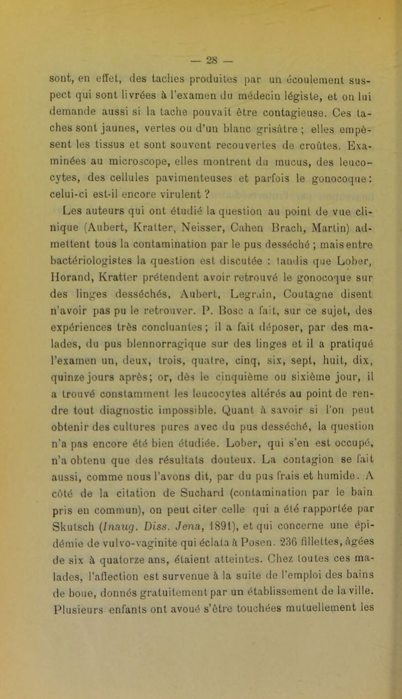 sont, en effet, îles taches produites par un écoulement sus- pect qui sont livrées à l’examen du médecin légiste, et on lui demande aussi si la tache pouvait être contagieuse. Ces ta- ches sont jaunes, vertes ou d’un blanc grisâtre ; elles empè- sent les tissus et sont souvent recouvertes de croûtes. Exa- minées au microscope, elles montrent du mucus, des leuco- cytes, des cellules pavimenteuses et parfois le gonocoque: celui-ci est-il encore virulent ? Les auteurs qui ont étudié la question au point de vue cli- nique (Aubert, Kratter, Neisser, Cahen Brach, Martin) ad- mettent tous la contamination par le pus desséché ; mais entre bactériologistes la question est discutée : tandis que Lober, Ilorand, Kratter prétendent avoir retrouvé le gonocoque sur des linges desséchés, Aubert, Legrain, Coutagne disent n’avoir pas pu le retrouver. P. Bosc a fait, sur ce sujet, des expériences très concluantes; il a fait déposer, par des ma- lades, du pus blennorragique sur des linges et il a pratiqué l’examen un, deux, trois, quatre, cinq, six, sept, huit, dix, quinze jours après; or, dès le cinquième ou sixième jour, il a trouvé constamment les leucocytes altérés au point de ren- dre tout diagnostic impossible. Quant û savoir si l’on peut obtenir des cultures pures avec du pus desséché, la question n’a pas encore été bien étudiée. Lober, qui s’en est occupé, n’a obtenu que des résultats douteux. La contagion se fait aussi, comme nous l’avons dit, par du pus frais et humide. A côté de la citation de Suchard (contamination par le bain pris en commun), on peut citer celle qui a été rapportée par Skutsch (Inaug. Diss. Jena, 1891), et qui concerne une épi- démie de vulvo-vaginite qui éclata à Posen. 236 fillettes, âgées de six à quatorze ans, étaient atteintes. Chez toutes ces ma- lades, l’affection est survenue à la suite de l'emploi des bains de boue, donnés gratuitement par un établissement de la ville. Plusieurs enfants ont avoué s’être touchées mutuellement les