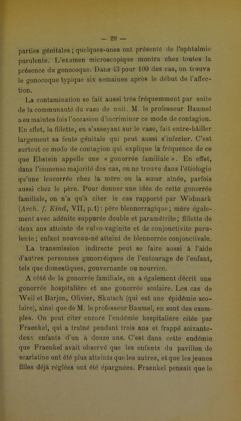 parties génitales ; quelques-unes ont présenté de l’ophtalmie purulente. L’examen microscopique montra chez toutes la présence du gonocoque. Dans 43 pour 100 des cas, on trouva le gonocoque typique six semaines après le début de l’affec- tion. La contamination se fait aussi très fréquemment par suite de la communauté du vase de nuit. M. le professeur Baumel aeu maintes fois l’occasion d’incriminer ce mode de contagion. En efïet, la fillette, en s’asseyant sur le vase, fait entre-bâiller largement sa fente génitale qui peut aussi s’infecter. C’est surtout ce mode de contagion qui explique la fréquence de ce que Ebstein appelle une « gonorrée familiale». En effet, dans l’immense majorité des cas, on ne trouve dans l’étiologie qu’une leucorrée chez la mère ou la sœur aînée, parfois aussi chez le père. Pour donner une idée de cette gonorrée familiale, on n’a qu’à citer le cas rapporté par Widmark (.Arch. f. KincL, VII, p.l): père blennorragique; mère égale- ment avec adénite suppurée double et paramétrite; fillette de deux ans atteinte de vulvo-vaginite et de conjonctivite puru- lente; enfant nouveau-né atteint de blennorrée conjonctivale. La transmission indirecte peut se faire aussi à l’aide d’autres personnes gonorréiques de l’entourage de l’enfant, tels que domestiques, gouvernante ou nourrice. A côté de la gonorrée familiale, on a également décrit une gonorrée hospitalière et une gonorrée scolaire. Les cas de Weil et Barjon, Olivier, Skutsch (qui est une épidémie sco- laire), ainsi que de M. le professeur Baumel, en sont des exem- ples. On peut citer encore l’endémie hospitalière citée par Fraenkel, qui a traîné pendant trois ans et frappé soixante- deux enfants d’un à douze ans. C’est dans cette endémie que Fraenkel avait observé que les enfants du pavillon de scarlatine ont été plus atteints que les autres, et que les jeunes filles déjà réglées ont été épargnées. Fraenkel pensait que le