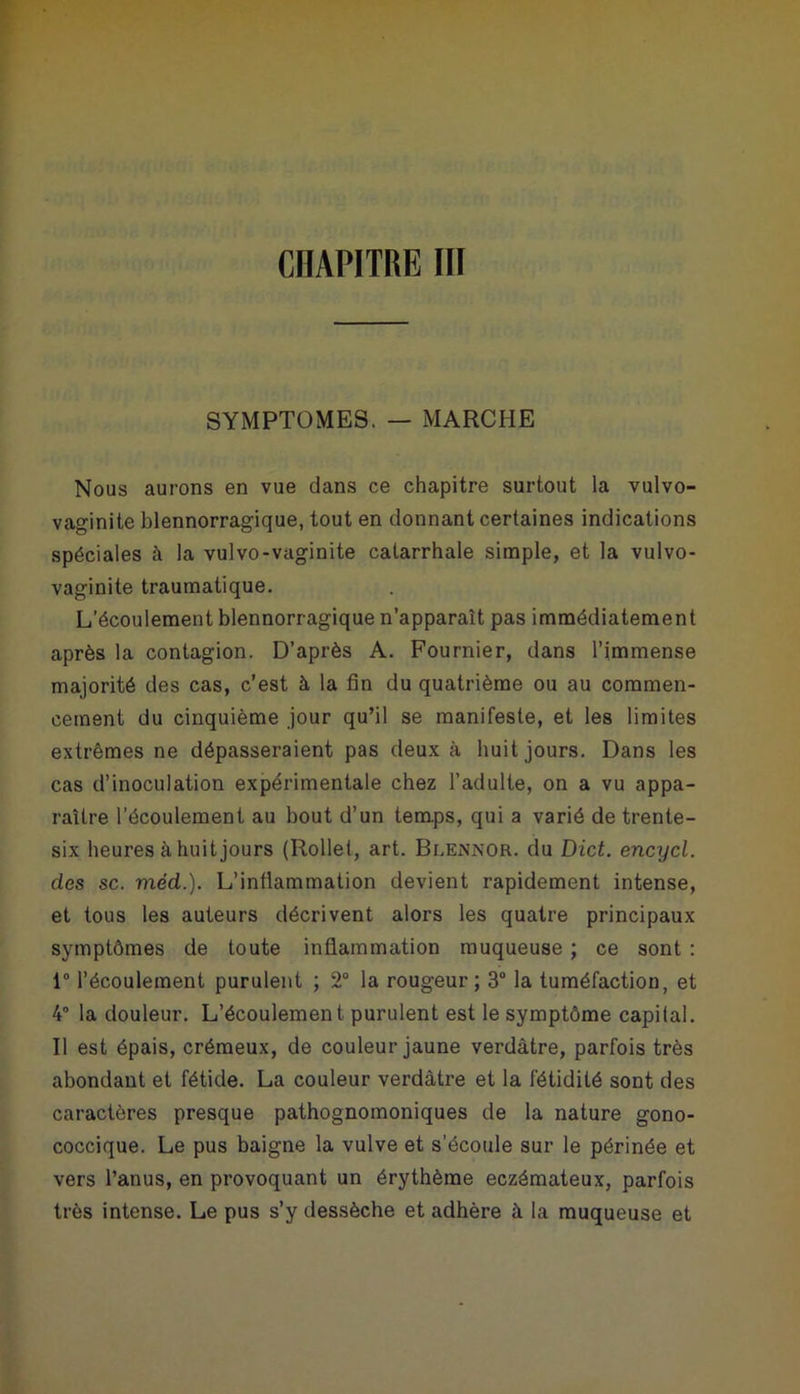 SYMPTOMES. — MARCHE Nous aurons en vue dans ce chapitre surtout la vulvo- vaginite blennorragique, tout en donnant certaines indications spéciales à la vulvo-vaginite catarrhale simple, et la vulvo- vaginite traumatique. L’écoulement blennorragique n’apparalt pas immédiatement après la contagion. D’après A. Fournier, dans l’immense majorité des cas, c’est à la fin du quatrième ou au commen- cement du cinquième jour qu’il se manifeste, et les limites extrêmes ne dépasseraient pas deux à huit jours. Dans les cas d’inoculation expérimentale chez l’adulte, on a vu appa- raître l’écoulement au bout d’un temps, qui a varié de trente- six heures à huit jours (Rollet, art. Blennor. du Dict. encycl. des sc. méd.). L’inflammation devient rapidement intense, et tous les auteurs décrivent alors les quatre principaux symptômes de toute inflammation muqueuse ; ce sont : 1° l’écoulement purulent ; 2° la rougeur; 3° la tuméfaction, et 4° la douleur. L’écoulement purulent est le symptôme capilal. Il est épais, crémeux, de couleur jaune verdâtre, parfois très abondant et fétide. La couleur verdâtre et la fétidité sont des caractères presque pathognomoniques de la nature gono- coccique. Le pus baigne la vulve et s'écoule sur le périnée et vers l’anus, en provoquant un érythème eczémateux, parfois très intense. Le pus s’y dessèche et adhère à la muqueuse et