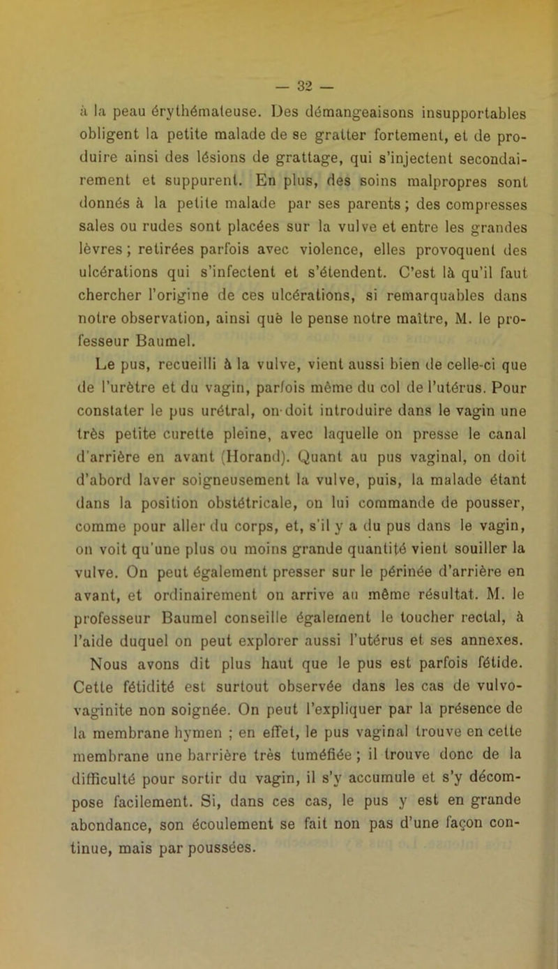 à la peau érythémateuse. Des démangeaisons insupportables obligent la petite malade de se gratter fortement, et de pro- duire ainsi des lésions de grattage, qui s’injectent secondai- rement et suppurent. En plus, des soins malpropres sont donnés à la petite malade par ses parents; des compresses sales ou rudes sont placées sur la vulve et entre les grandes lèvres ; retirées parfois avec violence, elles provoquent des ulcérations qui s’infectent et s’étendent. C’est là qu’il faut chercher l’origine de ces ulcérations, si remarquables dans notre observation, ainsi que le pense notre maître, M. le pro- fesseur Baumel. Le pus, recueilli à la vulve, vient aussi bien de celle-ci que de l’urètre et du vagin, parfois même du col de l’utérus. Pour constater le pus urétral, on-doit introduire dans le vagin une très petite curette pleine, avec laquelle on presse le canal d'arrière en avant (Ilorand). Quant au pus vaginal, on doit d’abord laver soigneusement la vulve, puis, la malade étant dans la position obstétricale, on lui commande de pousser, comme pour aller du corps, et, s’il y a du pus dans le vagin, on voit qu'une plus ou moins grande quantité vient souiller la vulve. On peut également presser sur le périnée d’arrière en avant, et ordinairement on arrive au même résultat. M. le professeur Baumel conseille également le toucher rectal, à l’aide duquel on peut explorer aussi l’utérus et ses annexes. Nous avons dit plus haut que le pus est parfois fétide. Cette fétidité est surtout observée dans les cas de vulvo- vaginite non soignée. On peut l’expliquer par la présence de la membrane hymen ; en effet, le pus vaginal trouve en cette membrane une barrière très tuméfiée ; il trouve donc de la difficulté pour sortir du vagin, il s’y accumule et s’y décom- pose facilement. Si, dans ces cas, le pus y est en grande abondance, son écoulement se fait non pas d’une façon con- tinue, mais par poussées.