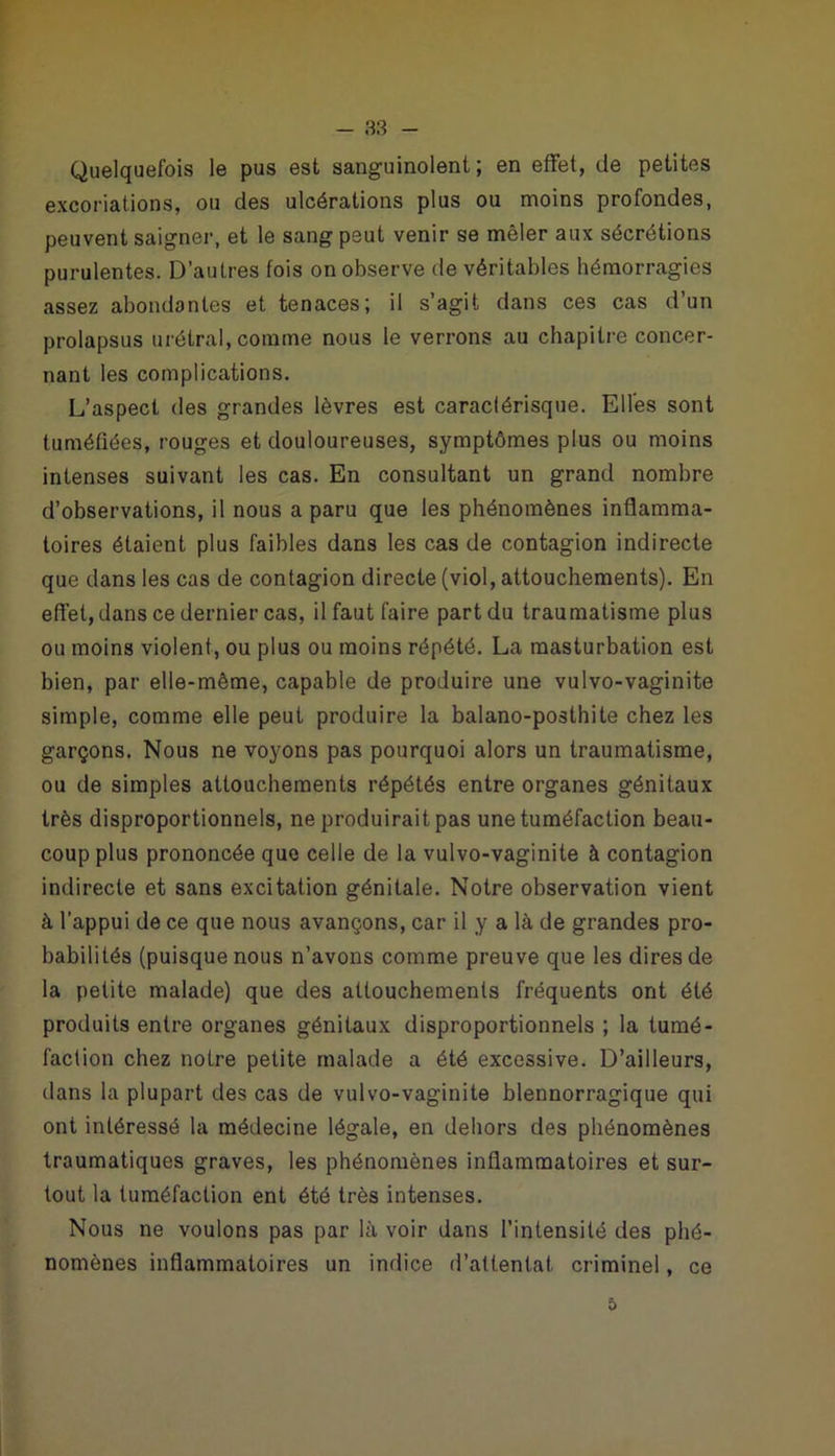 Quelquefois le pus est sanguinolent; en effet, de petites excoriations, ou des ulcérations plus ou moins profondes, peuvent saigner, et le sang peut venir se mêler aux sécrétions purulentes. D’autres fois on observe de véritables hémorragies assez abondantes et tenaces; il s’agit dans ces cas d’un prolapsus urétral, comme nous le verrons au chapitre concer- nant les complications. L’aspect des grandes lèvres est caraclérisque. Elles sont tuméfiées, rouges et douloureuses, symptômes plus ou moins intenses suivant les cas. En consultant un grand nombre d’observations, il nous a paru que les phénomènes inflamma- toires étaient plus faibles dans les cas de contagion indirecte que dans les cas de contagion directe (viol, attouchements). En effet, dans ce dernier cas, il faut faire part du traumatisme plus ou moins violent, ou plus ou moins répété. La masturbation est bien, par elle-même, capable de produire une vulvo-vaginite simple, comme elle peut produire la balano-posthite chez les garçons. Nous ne voyons pas pourquoi alors un traumatisme, ou de simples attouchements répétés entre organes génitaux très disproportionnels, ne produirait pas une tuméfaction beau- coup plus prononcée que celle de la vulvo-vaginite à contagion indirecte et sans excitation génitale. Notre observation vient à l'appui de ce que nous avançons, car il y a là de grandes pro- babilités (puisque nous n’avons comme preuve que les dires de la petite malade) que des attouchements fréquents ont été produits entre organes génitaux disproportionnels ; la tumé- faction chez notre petite malade a été excessive. D’ailleurs, dans la plupart des cas de vulvo-vaginite blennorragique qui ont intéressé la médecine légale, en dehors des phénomènes traumatiques graves, les phénomènes inflammatoires et sur- tout la tuméfaction ent été très intenses. Nous ne voulons pas par là voir dans l’intensité des phé- nomènes inflammatoires un indice d’attentat, criminel, ce 5