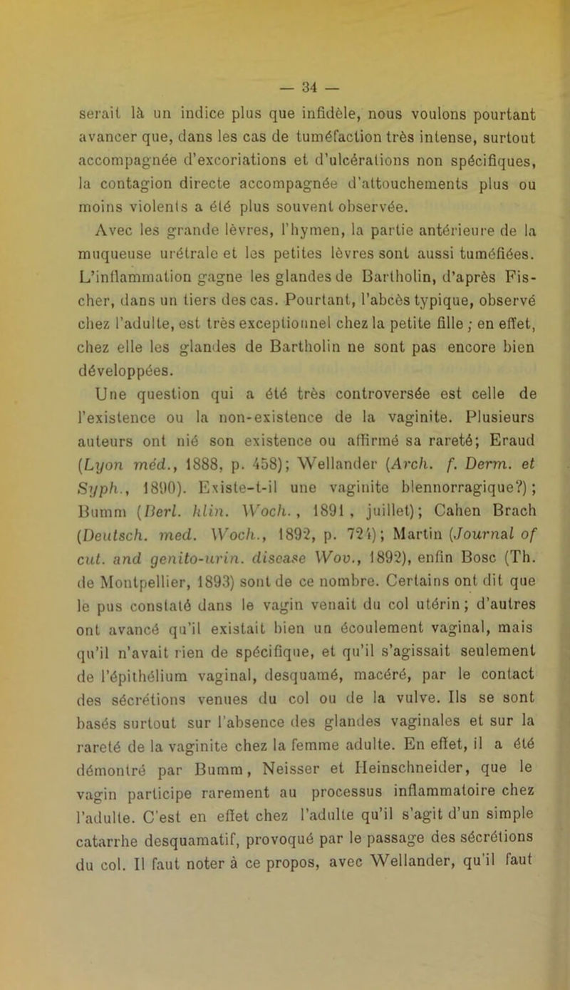 serait là un indice plus que infidèle, nous voulons pourtant avancer que, dans les cas de tuméfaction très intense, surtout accompagnée d’excoriations et d’ulcérations non spécifiques, la contagion directe accompagnée d’attouchements plus ou moins violents a été plus souvent observée. Avec les grande lèvres, l’hymen, la partie antérieure de la muqueuse urétrale et les petites lèvres sont aussi tuméfiées. L’inflammation gagne les glandes de Bartholin, d’après Fis- cher, dans un tiers des cas. Pourtant, l’abcès typique, observé chez l’adulte, est très exceptionnel chez la petite fille ; en effet, chez elle les glandes de Bartholin ne sont pas encore bien développées. Une question qui a été très controversée est celle de l’existence ou la non-existence de la vaginite. Plusieurs auteurs ont nié sou existence ou affirmé sa rareté; Eraud (Lyon méd., 1888, p. 458); Wellander (Arch. f. Derm. et Syph., 18D0). Existe-t-il une vaginite blennorragique?); Bumm (Iierl. klin. Woch., 1891, juillet); Cahen Brach (Deutsch. med. Woch., 1892, p. 724); Martin {Journal of eut. and genito-urin. discase Wov., 1892), enfin Bosc (Th. de Montpellier, 1893) sont de ce nombre. Certains ont dit que le pus constaté dans le vagin venait du col utérin ; d’autres ont avancé qu’il existait bien un écoulement vaginal, mais qu’il n’avait rien de spécifique, et qu’il s’agissait seulement de l’épithélium vaginal, desquamé, macéré, par le contact des sécrétions venues du col ou de la vulve. Ils se sont basés surtout sur l’absence des glandes vaginales et sur la rareté de la vaginite chez la femme adulte. En effet, il a été démontré par Bumm, Neisser et Heinschneider, que le vagin participe rarement au processus inflammatoire chez l’adulte. C'est en effet chez l’adulte qu’il s’agit d’un simple catarrhe desquamatif, provoqué par le passage des sécrétions du col. Il faut noter à ce propos, avec Wellander, qu’il faut