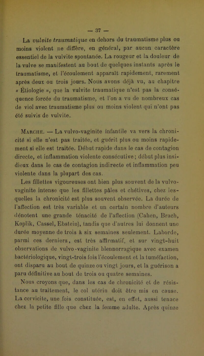 La vulvite traumatique en dehors du traumatisme plus ou moins violent ne diffère, en général, par aucun caractère essentiel de la vulvite spontanée. La rougeur et la douleur de la vulve se mauifestent au bout de quelques instants après le traumatisme, et l’écoulement apparaît rapidement, rarement après deux ou trois jours. Nous avons déjà vu, au chapitre « Étiologie », que la vulvite traumatique n’est pas la consé- quence forcée du traumatisme, et l’on a vu de nombreux cas de viol avec traumatisme plus ou moins violent qui n’ont pas été suivis de vulvite. Marche. — La vulvo-vaginite infantile va vers la chroni- cité si elle n’est pas traitée, et guérit plus ou moins rapide- ment si elle est traitée. Début rapide dans le cas de contagion directe, et inflammation violente consécutive ; début plus insi- dieux dans le cas de contagion indirecte et inflammation peu violente dans la plupart des cas. Les fillettes vigoureuses ont bien plus souvent de la vulvo- vaginite intense que les fillettes pâles et chétives, chez les- quelles la chronicité est plus souvent observée. La durée de l'affection est très variable et un certain nombre d’auteurs dénotent une grande ténacité de l’affection (Cahen, Brach, Koplik, Cassel, Ebstein), tandis que d’autres lui donnent une durée moyenne de trois à six semaines seulement. Laborde, parmi ces derniers, est très affirmatif, et sur vingt-huit observations de vulvo-vaginite blennorragique avec examen bactériologique, vingt-trois fois l’écoulement et la tuméfaction, ont disparu au bout de quinze ou vingt jours, et la guérison a paru définitive au bout de trois ou quatre semaines. Nous croyons que, dans les cas de chronicité et de résis- tance au traitement, le col utérin doit être mis en cause. La cervicite, une fois constituée, est, en effet, aussi tenace chez la petite fille que chez la femme adulte. Après quinze