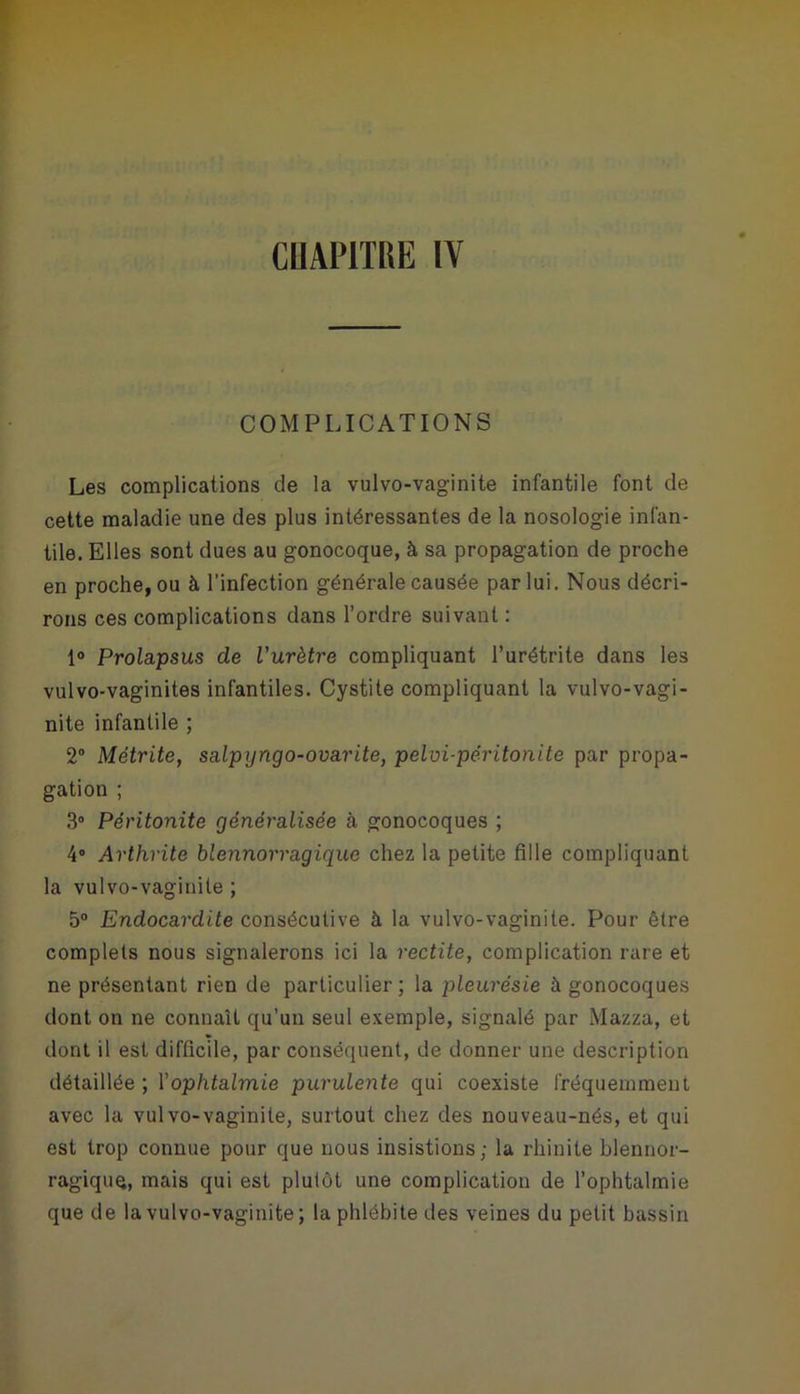 COMPLICATIONS Les complications de la vulvo-vaginite infantile font de cette maladie une des plus intéressantes de la nosologie infan- tile. Elles sont dues au gonocoque, à sa propagation de proche en proche, ou à l'infection générale causée par lui. Nous décri- rons ces complications dans l’ordre suivant : 1° Prolapsus de l'urètre compliquant l’urétrite dans les vulvo-vaginites infantiles. Cystite compliquant la vulvo-vagi- nite infantile ; 2° Métrite, salpyngo-ovarite, pelvi-péritonite par propa- gation ; 3° Péritonite généralisée à gonocoques ; 4° Arthrite blennorragique chez la petite fille compliquant la vulvo-vaginite ; 5° Endocardite consécutive à la vulvo-vaginite. Pour être complets nous signalerons ici la redite, complication rare et ne présentant rien de particulier; la pleurésie à gonocoques dont on ne connaît qu’un seul exemple, signalé par Mazza, et dont il est difficile, par conséquent, de donner une description détaillée ; Y ophtalmie purulente qui coexiste fréquemment avec la vulvo-vaginite, surtout chez des nouveau-nés, et qui est trop connue pour que nous insistions ; la rhinite blennor- ragique, mais qui est plutôt une complication de l’ophtalmie que de la vulvo-vaginite ; la phlébite des veines du petit bassin