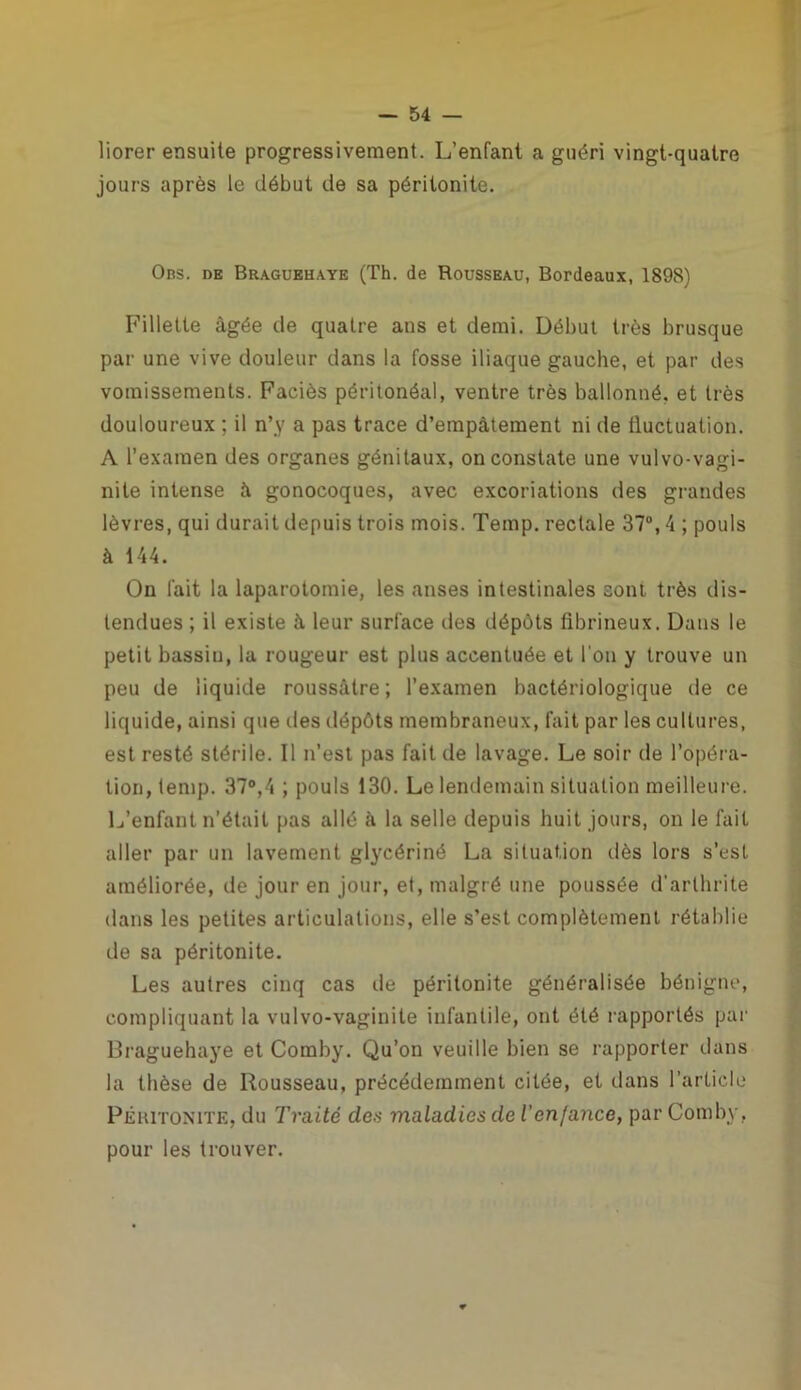 liorer ensuite progressivement. L’enfant a guéri vingt-quatre jours après le début de sa péritonite. Obs. de Braguehaye (Th. de Rousseau, Bordeaux, 1898) Fillette âgée de quatre ans et demi. Début très brusque par une vive douleur dans la fosse iliaque gauche, et par des vomissements. Faciès péritonéal, ventre très ballonné, et très douloureux ; il n’y a pas trace d’empâtement ni de fluctuation. A l’examen des organes génitaux, on constate une vulvo-vagi- nite intense à gonocoques, avec excoriations des grandes lèvres, qui durait depuis trois mois. Temp. rectale 37°, 4 ; pouls à 144. On fait la laparotomie, les anses intestinales sont très dis- tendues ; il existe â leur surface des dépôts fibrineux. Dans le petit bassin, la rougeur est plus accentuée et l'on y trouve un peu de liquide roussàtre; l’examen bactériologique de ce liquide, ainsi que des dépôts membraneux, fait par les cultures, est resté stérile. Il n’est pas fait de lavage. Le soir de l’opéra- tion, temp. 37°,4 ; pouls 130. Le lendemain situation meilleure. L’enfant n’était pas allé à la selle depuis huit jours, on le fait aller par un lavement glycériné La situation dès lors s’est améliorée, de jour en jour, et, malgré une poussée d’arthrite dans les petites articulations, elle s’est complètement rétablie de sa péritonite. Les autres cinq cas de péritonite généralisée bénigne, compliquant la vulvo-vaginite infantile, ont été rapportés par Braguehaye et Comby. Qu’on veuille bien se rapporter dans la thèse de Rousseau, précédemment citée, et dans l’article Péritonite, du Traité dos maladies de ienfance, par Comby, pour les trouver.