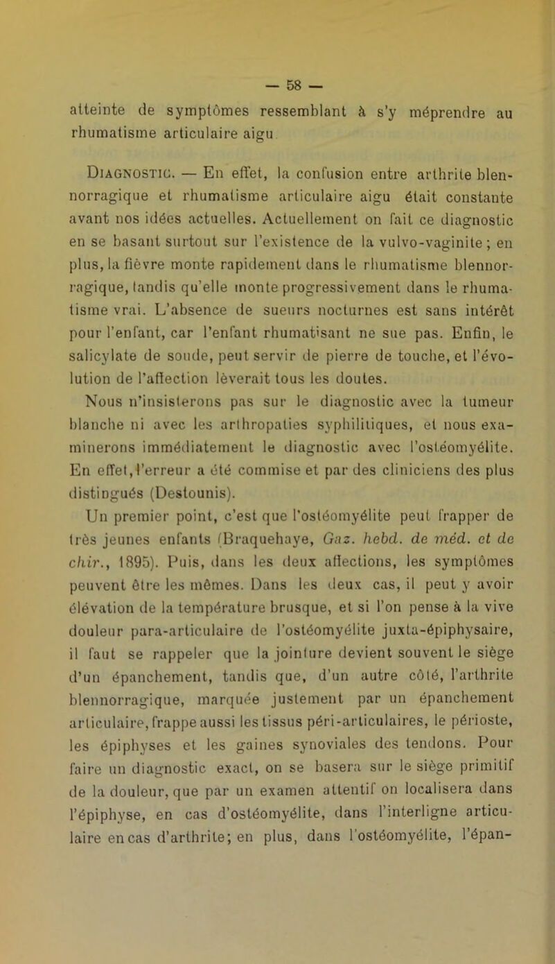 atteinte de symptômes ressemblant à s’y méprendre au rhumatisme articulaire aigu Diagnostic. — En effet, la confusion entre arthrite blen- norragique et rhumatisme articulaire aigu était constante avant nos idées actuelles. Actuellement on fait ce diagnostic en se basant surtout sur l’existence île la vulvo-vaginite ; en plus, la fièvre monte rapidement dans le rhumatisme blennor- ragique, tandis qu’elle monte progressivement dans le rhuma- tisme vrai. L’absence de sueurs nocturnes est sans intérêt pour l’enfant, car l’enfant rhumatisant ne sue pas. Enfin, le salicylate de soude, peut servir de pierre de touche, et l’évo- lution de l’affection lèverait tous les doutes. Nous n’insisterons pas sur le diagnostic avec la tumeur blanche ni avec les arlhropaties syphilitiques, et nous exa- minerons immédiatement le diagnostic avec l’ostéomyélite. En effet, l’erreur a été commise et par des cliniciens des plus distingués (Destounis). Un premier point, c’est que l’ostéomyélite peut frapper de très jeunes enfants (Braquehaye, Gaz. hebd. de méd. et de chir., 1895). Puis, dans les deux affections, les symptômes peuvent être les mêmes. Dans les deux cas, il peut y avoir élévation de la température brusque, et si l’on pense à la vive douleur para-articulaire de l’ostéomyélite juxta-épiphysaire, il faut se rappeler que la jointure devient souvent le siège d’un épanchement, tandis que, d’un autre côté, l’arthrite blennorragique, marquée justement par un épanchement articulaire, frappe aussi les tissus péri-articulaires, le périoste, les épiphyses et les gaines synoviales des tendons. Pour faire un diagnostic exact, on se basera sur le siège primitif de la douleur, que par un examen attentif on localisera dans l’épiphyse, en cas d’ostéomyélite, dans l’interligne articu- laire en cas d’arthrite; en plus, dans l'ostéomyélite, l’épan-