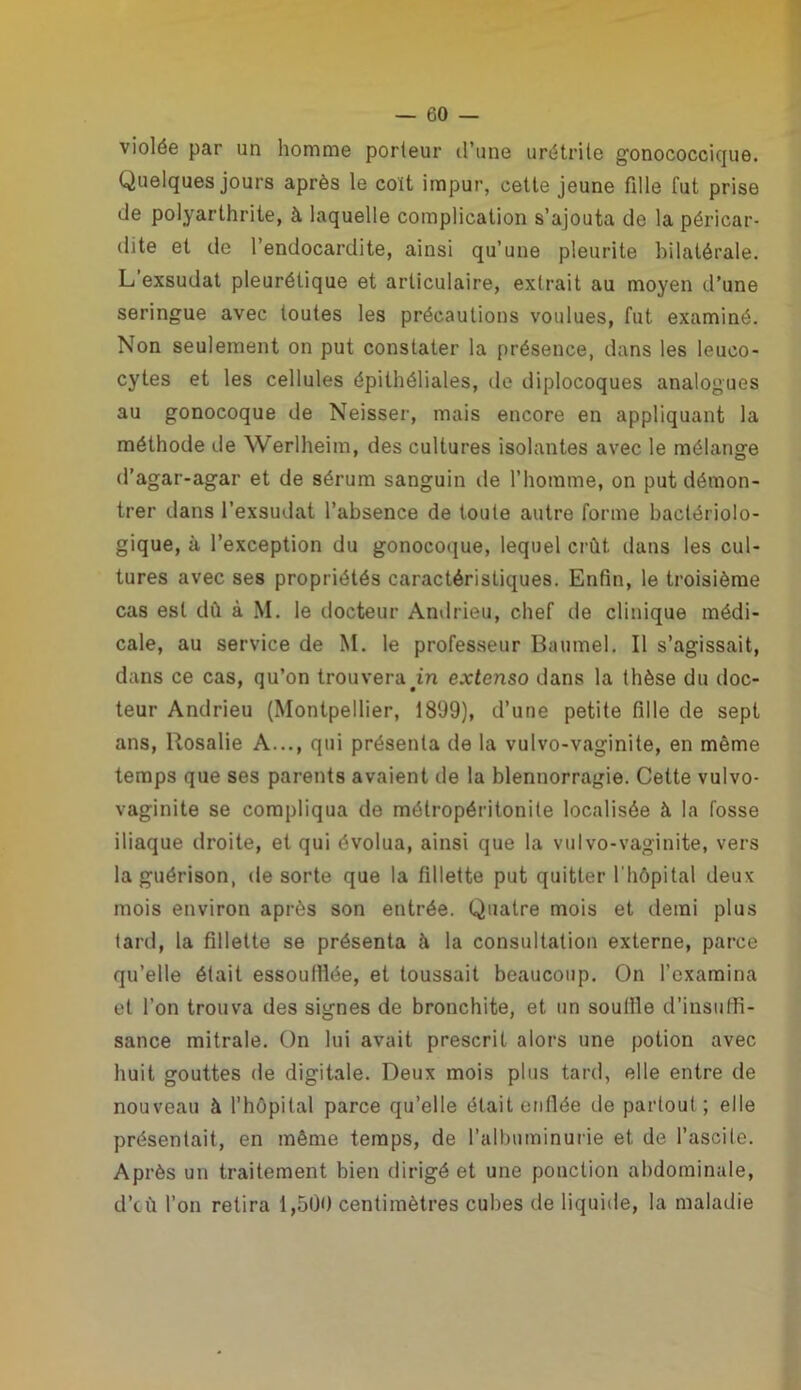 violée par un homme porteur d’une urétrite gonococcique. Quelques jours après le coït impur, cette jeune fille fut prise de polyarthrite, à laquelle complication s’ajouta de la péricar- dite et de l’endocardite, ainsi qu’une pieurite bilatérale. L exsudât pleurétique et articulaire, extrait au moyen d’une seringue avec toutes les précautions voulues, fut examiné. Non seulement on put constater la présence, dans les leuco- cytes et les cellules épithéliales, de diplocoques analogues au gonocoque de Neisser, mais encore en appliquant la méthode de Werlheim, des cultures isolantes avec le mélange d’agar-agar et de sérum sanguin de l’homme, on put démon- trer dans l’exsudât l’absence de toute autre forme bactériolo- gique, à l’exception du gonocoque, lequel crût, dans les cul- tures avec ses propriétés caractéristiques. Enfin, le troisième cas est dû à M. le docteur Andrieu, chef de clinique médi- cale, au service de M. le professeur Baumel. Il s’agissait, dans ce cas, qu’on trouvera in extenso dans la thèse du doc- teur Andrieu (Montpellier, 1899), d’une petite fille de sept ans, Rosalie A..., qui présenta de la vulvo-vaginite, en même temps que ses parents avaient de la blennorragie. Celte vulvo- vaginite se compliqua de môlropéritonite localisée à la fosse iliaque droite, et qui évolua, ainsi que la vulvo-vaginite, vers la guérison, de sorte que la fillette put quitter l'hôpital deux mois environ après son entrée. Quatre mois et demi plus tard, la fillette se présenta à la consultation externe, parce qu’elle était essoufflée, et toussait beaucoup. On l’examina et l’on trouva des signes de bronchite, et un souffle d’insuffi- sance mitrale. On lui avait prescrit alors une potion avec huit gouttes de digitale. Deux mois plus tard, elle entre de nouveau à l’hôpital parce qu’elle était enflée de partout ; elle présentait, en même temps, de l’albuminurie et de l’ascite. Après un traitement bien dirigé et une ponction abdominale, d’cù l’on relira 1,500 centimètres cubes de liquide, la maladie