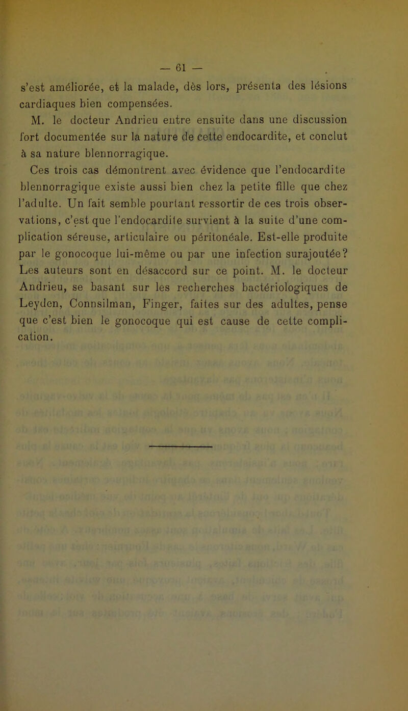 s’est améliorée, et la malade, dès lors, présenta des lésions cardiaques bien compensées. M. le docteur Andrieu entre ensuite dans une discussion fort documentée sur la nature de cette endocardite, et conclut à sa nature blennorragique. Ces trois cas démontrent avec évidence que l’endocardite blennorragique existe aussi bien chez la petite fille que chez l’adulte. Un fait semble pourtant ressortir de ces trois obser- vations, c’est que l’endocardite survient à la suite d’une com- plication séreuse, articulaire ou péritonéale. Est-elle produite par le gonocoque lui-même ou par une infection surajoutée? Les auteurs sont en désaccord sur ce point. M. le docteur Andrieu, se basant sur les recherches bactériologiques de Leydcn, Connsilman, Finger, faites sur des adultes, pense que c’est bien le gonocoque qui est cause de cette compli- cation.