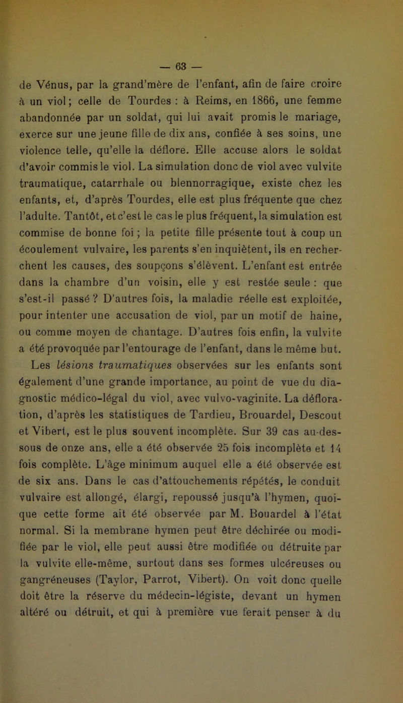 de Vénus, par la grand’mère de l’enfant, afin de faire croire à un viol; celle de Tourdes : à Reims, en 1866, une femme abandonnée par un soldat, qui lui avait promis le mariage, exerce sur une jeune fille de dix ans, confiée à ses soins, une violence telle, qu’elle la déflore. Elle accuse alors le soldat d’avoir commis le viol. La simulation donc de viol avec vulvite traumatique, catarrhale ou blennorragique, existe chez les enfants, et, d’après Tourdes, elle est plus fréquente que chez l’adulte. Tantôt, et c’est le cas le plus fréquent, la simulation est commise de bonne foi ; la petite fille présente tout à coup un écoulement vulvaire, les parents s’en inquiètent, ils en recher- chent les causes, des soupçons s’élèvent. L’enfant est entrée dans la chambre d’un voisin, elle y est restée seule : que s’est-il passé? D'autres fois, la maladie réelle est exploitée, pour intenter une accusation de viol, par un motif de haine, ou comme moyen de chantage. D’autres fois enfin, la vulvite a été provoquée par l’entourage de l’enfant, dans le même but. Les lésions traumatiques observées sur les enfants sont également d’une grande importance, au point de vue du dia- gnostic médico-légal du viol, avec vulvo-vaginite. La déflora- tion, d’après les statistiques de Tardieu, Brouardel, Descout et Vibert, est le plus souvent incomplète. Sur 39 cas au-des- sous de onze ans, elle a été observée 25 fois incomplète et 14 fois complète. L’âge minimum auquel elle a été observée est de six ans. Dans le cas d’attouchements répétés, le conduit vulvaire est allongé, élargi, repoussé jusqu’à l’hymen, quoi- que cette forme ait été observée par M. Bouardel à l’état normal. Si la membrane hymen peut être déchirée ou modi- fiée par le viol, elle peut aussi être modifiée ou détruite par la vulvite elle-même, surtout dans ses formes ulcéreuses ou gangréneuses (Taylor, Parrot, Vibert). On voit donc quelle doit être la réserve du médecin-légiste, devant un hymen altéré ou détruit, et qui à première vue ferait penser à du