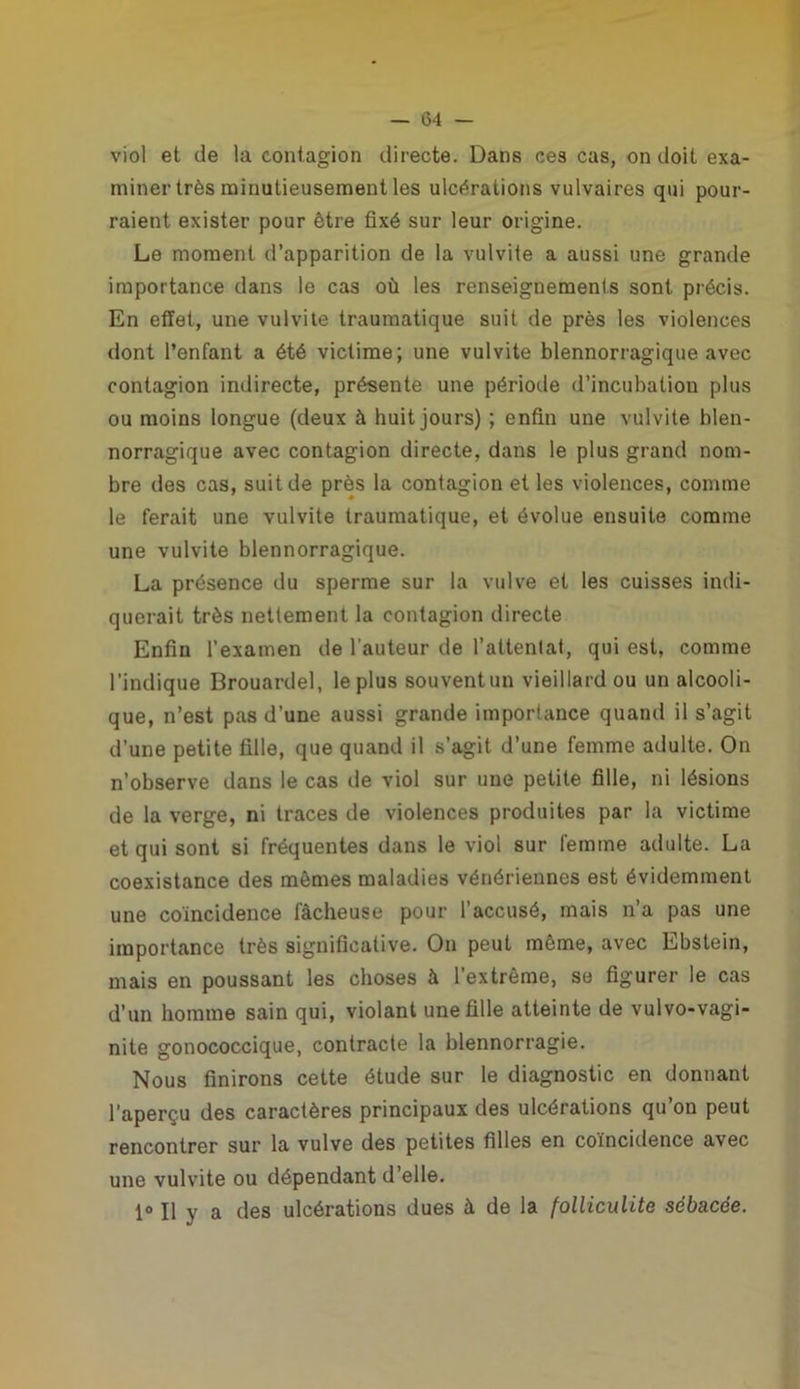 viol et de la contagion directe. Dans ces cas, on doit exa- miner très minutieusement les ulcérations vulvaires qui pour- raient exister pour être fixé sur leur origine. Le moment d’apparition de la vulvite a aussi une grande importance dans le cas où les renseignements sont précis. En effet, une vulvite traumatique suit de près les violences dont l’enfant a été victime; une vulvite blennorragique avec contagion indirecte, présente une période d’incubation plus ou moins longue (deux à huit jours) ; enfin une vulvite blen- norragique avec contagion directe, dans le plus grand nom- bre des cas, suit de près la contagion et les violences, comme le ferait une vulvite traumatique, et évolue ensuite comme une vulvite blennorragique. La présence du sperme sur la vulve et les cuisses indi- querait très nettement la contagion directe Enfin l'examen de l'auteur de l’attentat, qui est, comme l’indique Brouardel, le plus souventun vieillard ou un alcooli- que, n’est pas d’une aussi grande importance quand il s’agit d’une petite fille, que quand il s’agit d’une femme adulte. On n’observe dans le cas de viol sur une petite fille, ni lésions de la verge, ni traces de violences produites par la victime et qui sont si fréquentes dans le viol sur femme adulte. La coexistance des mêmes maladies vénériennes est évidemment une coïncidence fâcheuse pour l’accusé, mais n’a pas une importance très significative. On peut même, avec Ebstein, mais en poussant les choses à l’extrême, se figurer le cas d’un homme sain qui, violant une fille atteinte de vulvo-vagi- nite gonococcique, contracte la blennorragie. Nous finirons cette étude sur le diagnostic en donnant l'aperçu des caractères principaux des ulcérations qu’on peut rencontrer sur la vulve des petites filles en coïncidence avec une vulvite ou dépendant d’elle. 1° Il y a des ulcérations dues à de la folliculite sébacée.