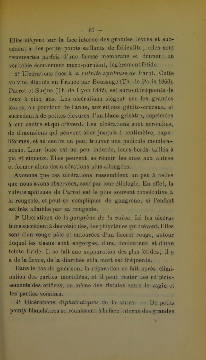 Elles siègent sur la face interne des grandes lèvres et suc- cèdent à des petits points saillants de folliculite; elles sont recouvertes parfois d’une fausse membrane et donnent un véritable écoulement muco-purulent, légèrement fétide. 2° Ulcérai ions dues à la vulvite aphteuse de Parot. Cette vulvite, étudiée en France par Boussuge (Th. de Paris 1860), Parrot et Surjus (Th. de Lyon 1882), est surtout fréquente de deux à cinq ans. Les ulcérations siègent sur les grandes lèvres, au pourtour de l’anus, aux sillons génito-cruraux, et succèdent à de petites élevures d’un blanc grisâtre, déprimées à leur centre et qui crèvent. Les ulcérations sont arrondies, de dimensions qui peuvent aller jusqu’à 1 centimètre, cupu- liformes, et au centre on peut trouver une pellicule membra- neuse. Leur base est un peu indurée, leurs bords taillés à pic et sinueux. Elles peuvent se réunir les unes aux autres et former alors des ulcérations plus allongées. Avouons que ces ulcérations ressemblent un peu à celles que nous avons observées, sauf par leur étiologie. En effet, la vulvite aphteuse de Parrot est le plus souvent consécutive à la rougeole, et peut se compliquer de gangrène, si l’enfant est très affaiblie par sa rougeole. 3° Ulcérations de la gangrène de la vulve. Ici les ulcéra- tions succèdent à des vésicules, des phlyctènes qui crèvent. Elles sont d’un rouge pâle et entourées d’un liseret rouge, autour duquel les tissus sont engorgés, durs, douloureux et d’une teinte livide. Il se fait une suppuration des plus fétides; il y a de la fièvre, de la diarrhée et la mort est fréquente. Dans le cas de guérison, la réparation se fait après élimi- nation des parties mortifiées, et il peut rester des rétrécis- sements des orifices, ou même des fistules entre le vagin et les parties voisines. 4° Ulcérations diphtéritiques de la vulve. — De petits points blanchâtres se réunissent à la face interne des grandes 9