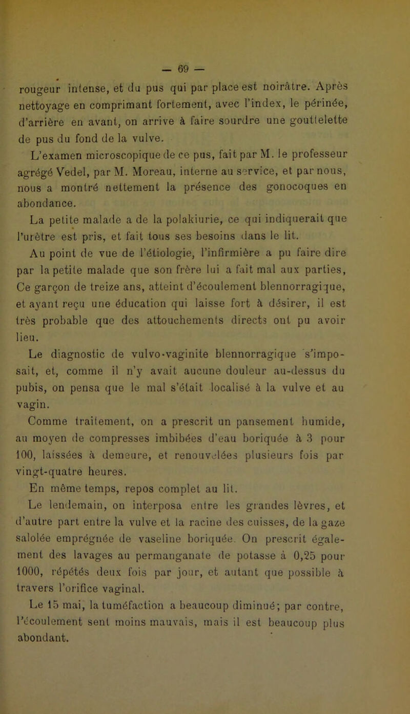 rougeur intense, et du pus qui par place est noirâtre. Après nettoyage en comprimant fortement, avec l’index, le périnée, d’arrière en avant, on arrive à faire sourdre une gouttelette de pus du fond de la vulve. L’examen microscopique de ce pus, fait par M. le professeur agrégé Vedel, par M. Moreau, interne au service, et par nous, nous a montré nettement la présence des gonocoques en abondance. La petite malade a de la polakiurie, ce qui indiquerait que l’urètre est pris, et fait tous ses besoins dans le lit. Au point de vue de l’étiologie, l’infirmière a pu faire dire par la petite malade que son frère lui a fait mal aux parties, Ce garçon de treize ans, atteint d’écoulement blennorragique, et ayant reçu une éducation qui laisse fort à désirer, il est très probable que des attouchements directs ont pu avoir lieu. Le diagnostic de vulvo-vaginite blennorragique s’impo- sait, et, comme il n’y avait aucune douleur au-dessus du pubis, on pensa que le mal s’était localisé à la vulve et au vagin. Comme traitement, on a prescrit un pansement humide, au moyen de compresses imbibées d’eau boriquée à 3 pour 100, laissées à demeure, et renouvelées plusieurs fois par vingt-quatre heures. En même temps, repos complet au lit. Le lendemain, on interposa entre les grandes lèvres, et d’autre part entre la vulve et la racine des cuisses, de la gaze salolée emprégnée de vaseline boriquée. On prescrit égale- ment des lavages au permanganate de potasse à 0,25 pour 1000, répétés deux fois par jour, et autant que possible h travers l’orifice vaginal. Le 15 mai, la tuméfaction a beaucoup diminué; par contre, l’écoulement sent moins mauvais, mais il est beaucoup plus abondant.