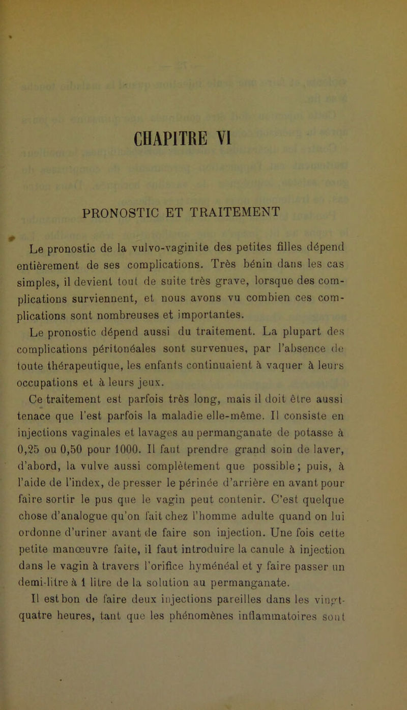 PRONOSTIC ET TRAITEMENT Le pronostic de la vulvo-vaginite des petites filles dépend entièrement de ses complications. Très bénin dans les cas simples, il devient tout de suite très grave, lorsque des com- plications surviennent, et nous avons vu combien ces com- plications sont nombreuses et importantes. Le pronostic dépend aussi du traitement. La plupart des complications péritonéales sont survenues, par l’absence de toute thérapeutique, les enfants continuaient à vaquer à leurs occupations et à leurs jeux. Ce traitement est parfois très long, mais il doit être aussi tenace que l’est parfois la maladie elle-même. Il consiste en injections vaginales et lavages au permanganate de potasse à 0,25 ou 0,50 pour 1000. Il faut prendre grand soin de laver, d’abord, la vulve aussi complètement que possible; puis, à l’aide de l’index, de presser le périnée d’arrière en avant pour faire sortir le pus que le vagin peut contenir. C’est quelque chose d’analogue qu’on fait chez l’homme adulte quand on lui ordonne d’uriner avant de faire son injection. Une fois cette petite manoeuvre faite, il faut introduire la canule à injection dans le vagin à travers l’orifice hyménéal et y faire passer un demi litre à 1 litre de la solution au permanganate. Il est bon de faire deux injections pareilles dans les vingt- quatre heures, tant que les phénomènes inflammatoires sont