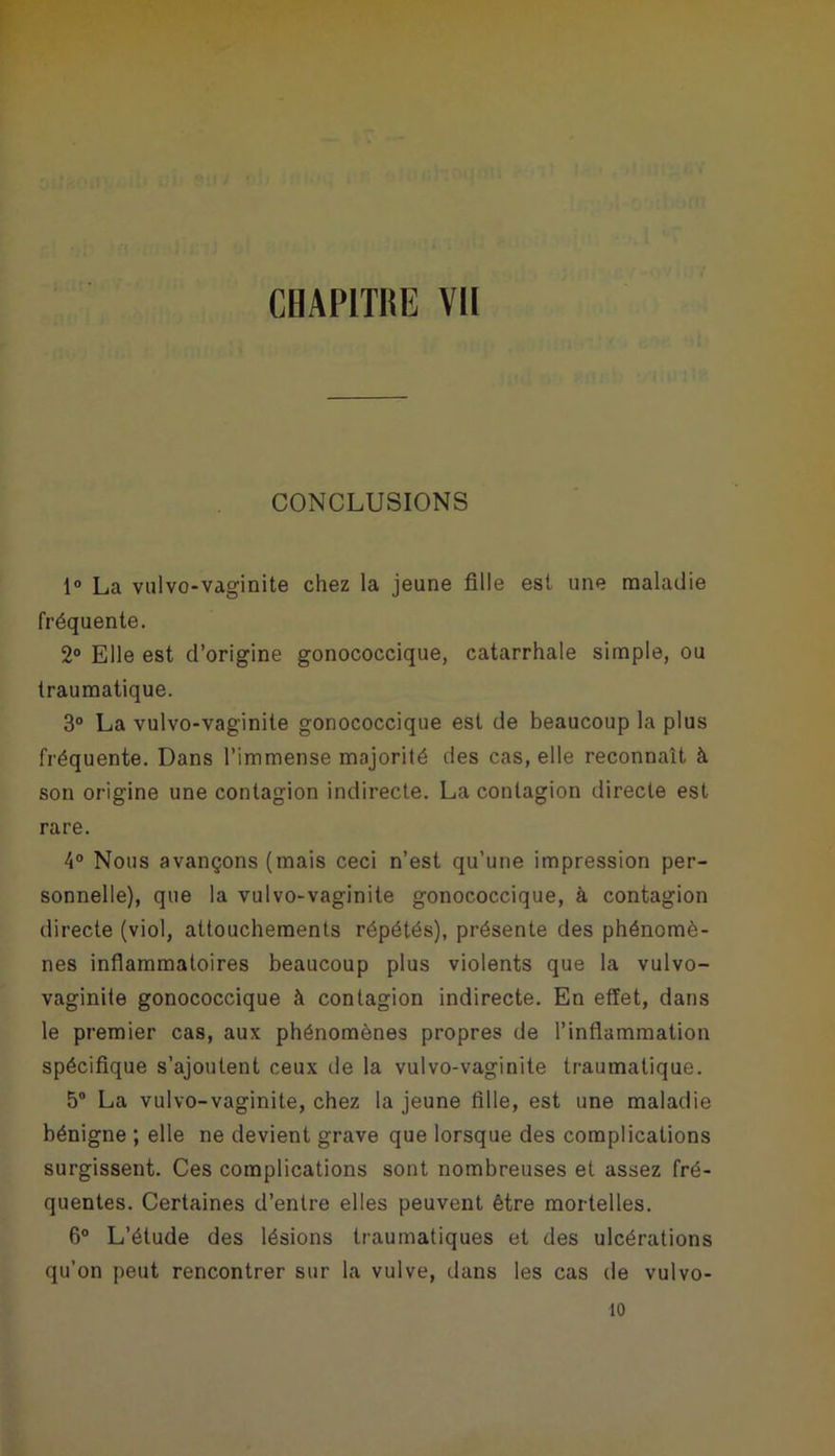 CONCLUSIONS 1° La vulvo-vaginite chez la jeune fille est une maladie fréquente. 2° Elle est d’origine gonococcique, catarrhale simple, ou traumatique. 3° La vulvo-vaginite gonococcique est de beaucoup la plus fréquente. Dans l’immense majorité des cas, elle reconnaît à son origine une contagion indirecte. La contagion directe est rare. 4° Nous avançons (mais ceci n’est qu’une impression per- sonnelle), que la vulvo-vaginite gonococcique, à contagion directe (viol, attouchements répétés), présente des phénomè- nes inflammatoires beaucoup plus violents que la vulvo- vaginite gonococcique à contagion indirecte. En effet, dans le premier cas, aux phénomènes propres de l’inflammation spécifique s’ajoutent ceux de la vulvo-vaginite traumatique. 5° La vulvo-vaginite, chez la jeune fille, est une maladie bénigne ; elle ne devient grave que lorsque des complications surgissent. Ces complications sont nombreuses et assez fré- quentes. Certaines d’entre elles peuvent être mortelles. 6° L’étude des lésions traumatiques et des ulcérations qu’on peut rencontrer sur la vulve, dans les cas de vulvo- 10
