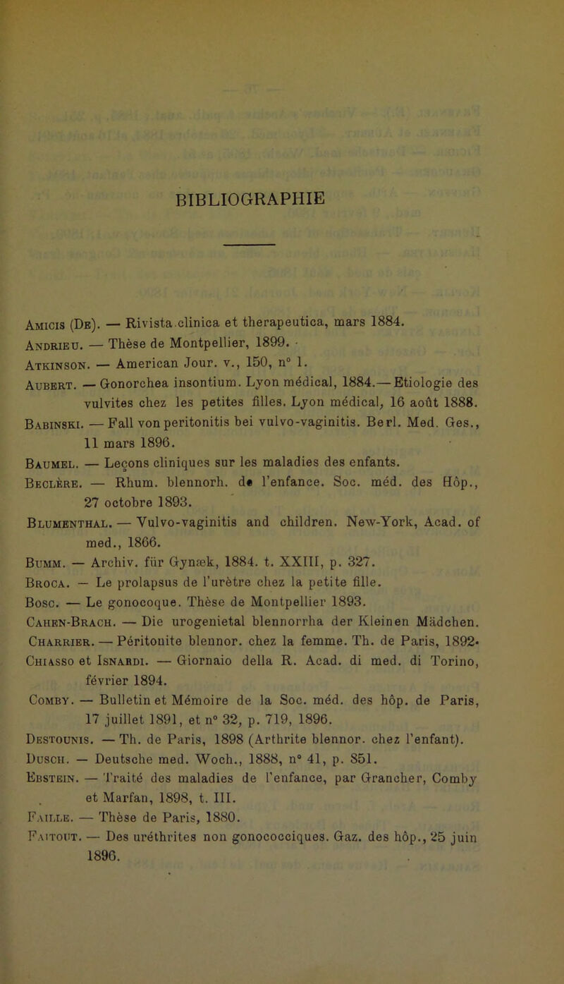 BIBLIOGRAPHIE Amicis (De). — Rivistaclinica et therapeutica, mars 1884. Andrieu. — Thèse de Montpellier, 1899. Atkinson. — American Jour, v., 150, n° 1. Aubert. — Gonorchea insontium. Lyon médical, 1884.— Etiologie des vulvites chez les petites filles. Lyon médical, 16 août 1888. Babinski. —Fall von peritonitis bei vulvo-vaginitis. Berl. Med. Ges., 11 mars 1896. Baumel. — Leçons cliniques sur les maladies des enfants. Beclère. — Rhum, blennorh. d« l’enfance. Soc. méd. des Hôp., 27 octobre 1893. Blumenthai.. — Yulvo-vaginitis and children. New-York, Acad, of med., 1866. Bumm. — Archiv. fiir Gynæk, 1884. t. XXIII, p. 327. Broca. — Le prolapsus de l'urètre chez la petite fille. Bosc. — Le gonocoque. Thèse de Montpellier 1893. Cahen-Brach. — Die urogenietal blennorrha der Klein en Mâdchen. Charrier. — Péritouite blennor. chez la femme. Th. de Paris, 1892- Chiasso et Isnardi. — Giornaio délia R. Acad, di med. di Torino, février 1894. Comby. — Bulletin et Mémoire de la Soc. méd. des hôp. de Paris, 17 juillet 1891, et n° 32, p. 719, 1896. Destounis. — Th. de Paris, 1898 (Arthrite blennor. chez l’enfant). Duscii. — Deutsche med. Woch., 1888, n° 41, p. 851. Ebstein. — Traité des maladies de l’enfance, par Grancher, Comby et Marfan, 1898, t. III. Faille. — Thèse de Paris, 1880. Faitout. — Des uréthrites non gonococciques. Gaz. des hôp., 25 juin 1896.