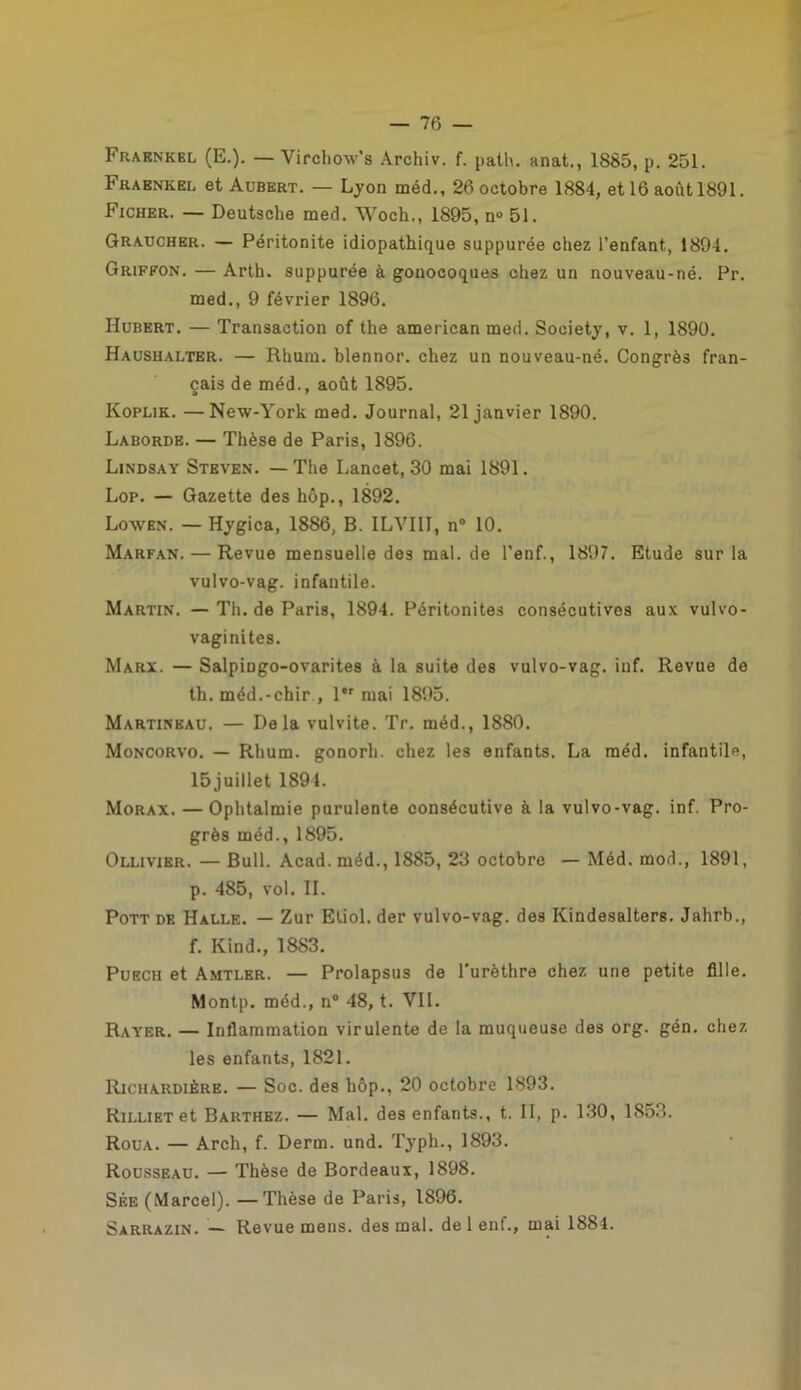 Fraknkel (E.). — Virchow’s Archiv. f. path. anat., 1885, p. 251. Fraenkel et Aubert. — Lyon méd., 26 octobre 1884, et 16 août 1891. Ficher. — Deutsche med. Woch., 1895, n» 51. Graucher. — Péritonite idiopathique suppurée chez l’enfant, 1894. Griffon. — Arth. suppurée à gonocoques chez un nouveau-né. Pr. med., 9 février 1896. Hubert. — Transaction of the american med. Society, v. 1, 1890. Haushalter. — Rhum, blennor. chez un nouveau-né. Congrès fran- çais de méd., août 1895. Koplik. —New-York med. Journal, 21 janvier 1890. Laborde. — Thèse de Paris, 1896. Lindsay Steven. — The Lancet, 30 mai 1891. Lop. — Gazette des hôp., 1892. Lowen. — Hygica, 1886, B. ILVIII, n° 10. Marfan. — Revuemensuelledesmal.de l'enf., 1897. Etude sur la vulvo-vag. infantile. Martin. — Th. de Paris, 1894. Péritonites consécutives aux vulvo- vaginites. Marx. — Salpingo-ovarites à la suite des vulvo-vag. inf. Revue de th. méd.-chir ., l,r mai 1895. Martineau. — Delà vulvite. Tr. méd., 1880. Moncorvo. — Rhum, gonorh. chez les enfants. La méd. infantile, 15 juillet 1891. Morax. —Ophtalmie purulente consécutive à la vulvo-vag. inf. Pro- grès méd., 1895. Ollivier. — Bull. Acad, méd., 1885, 23 octobre — Méd. mod., 1891, p. 485, vol. II. Pott de Halle. — Zur Etiol. der vulvo-vag. des Kindesalters. Jahrb., f. Ivind., 1883. Puech et Amtler. — Prolapsus de l'urèthre chez une petite fille. Montp. méd., n° 48, t. VII. Rayer. — Inflammation virulente de la muqueuse des org. gén. chez les enfants, 1821. Richardière. — Soc. des hôp., 20 octobre 1893. RiLLiETet Barthez. — Mal. des enfants., t. II, p. 130, 1853. Roua. — Arch, f. Derm. und. Typh., 1893. Rousseau. — Thèse de Bordeaux, 1898. Sée (Marcel). —Thèse de Paris, 1896. Sarrazin. — Revue mens, des mal. de 1 enf., mai 1884.