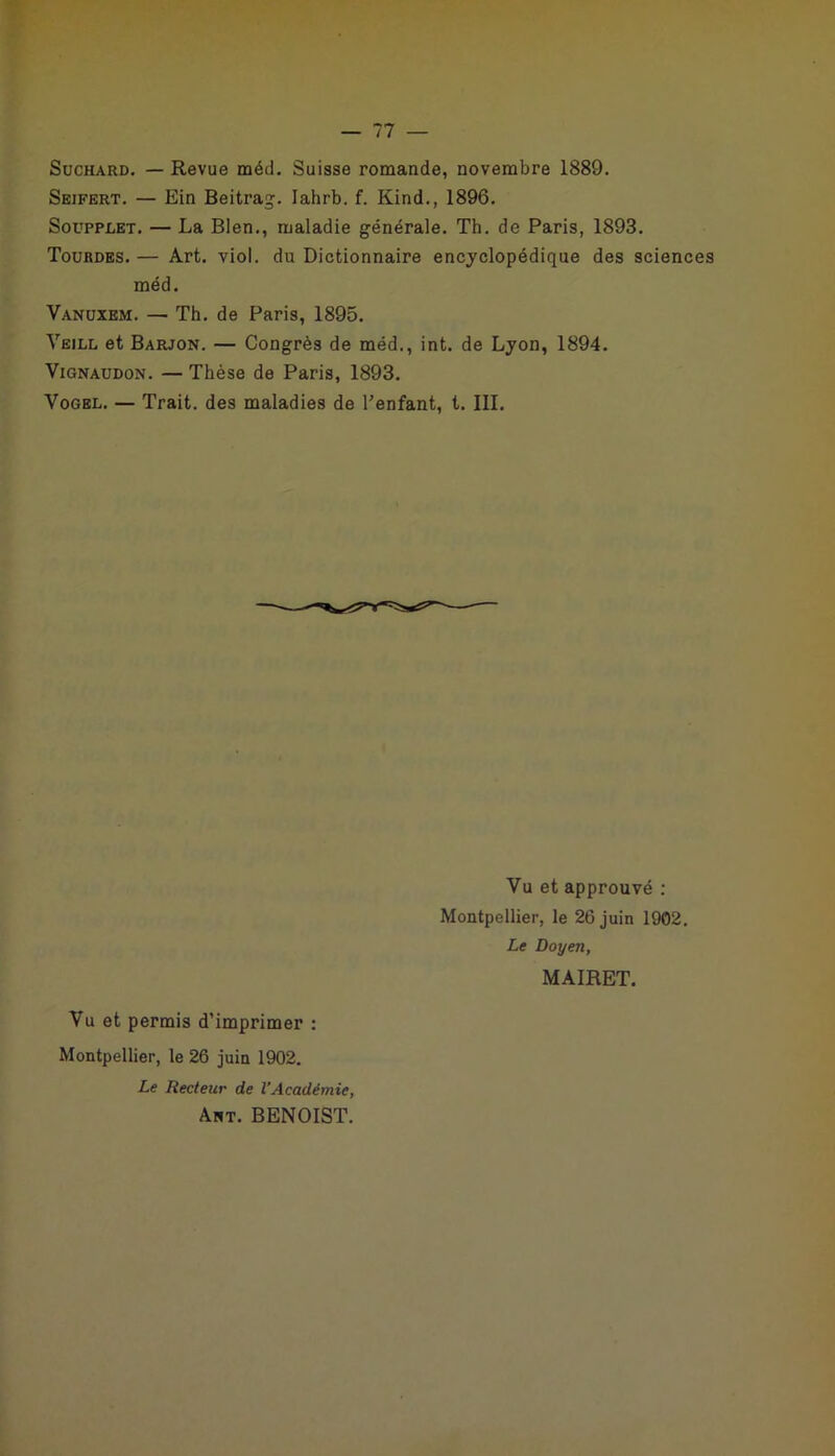 Suchàrd. — Revue méd. Suisse romande, novembre 1889. Seifert. — Ein Beitrag. lahrb. f. Kind., 1896. Soupplet. — La Bien., maladie générale. Th. de Paris, 1893. Tourdes.— Art. viol, du Dictionnaire encyclopédique des sciences méd. Vanuxem. — Th. de Paris, 1895. Yeill et Barjon. — Congrès de méd., int. de Lyon, 1894. Vignaudon. — Thèse de Paris, 1893. Yogel. — Trait, des maladies de l'enfant, t. III. Vu et approuvé : Montpellier, le 26 juin 1902. Le Doyen, MAIRET. Vu et permis d’imprimer : Montpellier, le 26 juin 1902. Le Recteur de l’Académie, Art. BENOIST.