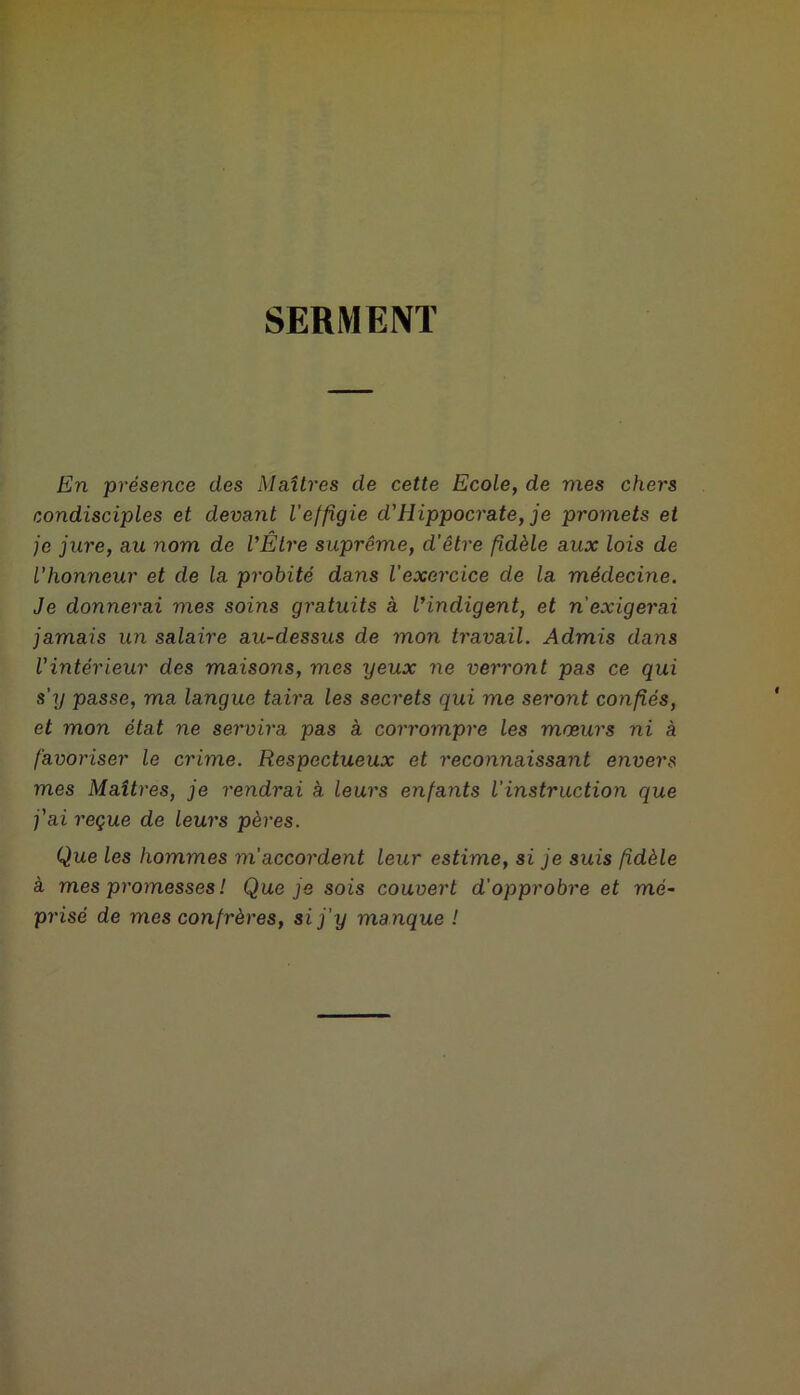 SERMENT En présence des Maîtres de cette Ecole, de mes chers condisciples et devant l'effigie d'ilippocrate, je promets et je jure, au nom de l'Être suprême, d’être fidèle aux lois de l'honneur et de la probité dans l’exercice de la médecine. Je donnerai mes soins gratuits à l'indigent, et n'exigerai jamais un salaire au-dessus de mon travail. Admis dans Vintérieur des maisons, mes yeux ne verront pas ce qui s'y passe, ma langue taira les secrets qui me seront confiés, et mon état ne servira pas à corrompre les mœurs ni à favoriser le crime. Respectueux et reconnaissant envers mes Maîtres, je rendrai a leurs enfants l'instruction que j'ai reçue de leurs pères. Que les hommes m’accordent leur estime, si je suis fidèle à mes promesses ! Que je sois couvert d'opprobre et mé- prisé de mes confrères, si j'y manque !