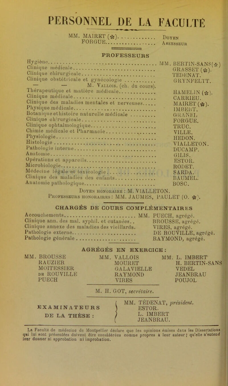 PERSONNEL DE LA FACULTE MM. MA1RET (*) Doyen FORGUE Assesseur PROFESSEURS Hygiène Clinique médicale Clinique chirurgicale Clinique obstétricale et gynécologie — M. Vallois. (ch. du cours). Thérapeutique et matière médicale Clinique médicale Clinique des maladies mentales et nerveuses Physique médicale Botanique ethistoire naturelle médicale Clinique chirurgicale Clinique ophtalmologique Chimie médicale et Pharmacie Physiologie _ Histologie Pathol ogie interne Anatomie Opérations et appareils Microbiologie Médecine légale et toxicologie Clinique des maladies dos enfants Anatomie pathologique MM. BERT1N-SANS(*) GRASSET (#). TEDENAT. GRYNFELTT. HA MELIN (#). CARR1EU. M A1RET (#). IMBERT. G RA N EL FORGUE. TRUC. VILLE. HEDON. VIALLETON. DUCAMP. G1L1S. ESTOR. RODET. SARDA. BAUMEL. BOSC. Doyen honoraire : M. VIALLETON. Professeurs honoraires: MM. JAUMES, PAULET (O. #). CHARGÉS DE COURS COMPLÉMENTAIRES Accouchements MM. Clinique ann. des mal. syphil. et cutanées.. Clinique annexe des maladies des vieillards. Pathologie externe Pathologie générale PUECH, agrégé. BROUSSE, agrégé. VIRES, agrégé. DE ROUV1LLE, agrégé. RAYMOND, agrégé. AGRÉGÉS EN EXERCICE: MM. BROUSSE RAUZ1ER MOITESSIER de ROUVILLE PUECH MM. VALLOIS MOURET GALAVIELLE RAYMOND VIRES MM. L. IMBERT H. BERTIN-SANS VEDEL JEANBRAU POUJOL M. H. GOT, secrétaire. EXAMINATEURS DE LA THÈSE : MM. TÉDENAT, président. ESTOR. L. IMBERT JEANBRAU. La Faculté de médeciuc de Montpellier déclare que les opinions émises dans les Dissertations qni lui sont présentées doivent être considérées comme propres à leur auteur; qu'elle n’entend leur donner ni approbation ni improbation.