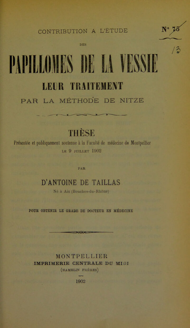 DES LEUR TRAITEMENT PAR LA MÉTHODE DE NITZE THÈSE Présentée et publiquement soutenue à la Faculté de médecine de Montpellier LE 9 JUILLET 1902 PAR D’ANTOINE DE TAILLAS Né à Aix (Bouches-du-Rhône) POUR OBTENIR LE GRADE DE DOCTEUR EN MÉDECINE MONTPELLIER IMPRIMERIE CENTRALE DU MIDI (hamelin frères)
