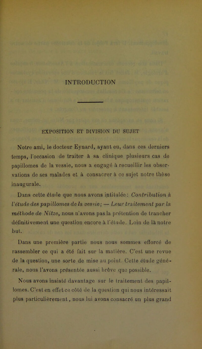 INTRODUCTION EXPOSITION ET DIVISION DU SUJET Notre ami, le docteur Eynard, ayant eu, dans ces derniers temps, l’occasion de traiter à sa clinique plusieurs cas de papillomes de la vessie, nous a engagé à recueillir les obser- vations de ses malades et à consacrer à ce sujet notre thèse inaugurale. Dans cette étude que nous avons intitulée: Contribution à l'étude des papillomes de la vessie; — Leur traitement par la méthode de Nitze, nous n’avons pas la prétention de trancher définitivement une question encore à l’étude. Loin de là notre but. Dans une première partie nous nous sommes efforcé de rassembler ce qui a été fait sur la matière. C’est une revue de la question, une sorte de mise au point. Cette étude géné- rale, nous l’avons présentée aussi brève que possible. Nous avons insisté davantage sur le traitement des papil- lomes. C’est en effet ce côté de la question qui nous intéressait plus particulièrement, nous lui avons consacré un plus grand