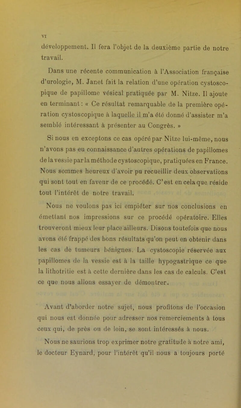 développement. Il fera l’objet de la deuxième partie de notre travail. Dans une récente communication à l’Association française d’urologie, M. Janet fait la relation d’une opération cystosco- pique de papillome vésical pratiquée par M. Nitze. Il ajoute en terminant : « Ce résultat remarquable de la première opé- ration cystoscopique à laquelle il m’a été donné d’assister m’a semblé intéressant à présenter au Congrès. » Si nous en exceptons ce cas opéré par Nitze lui-même, nous n’avons pas eu connaissance d’autres opérations de papillomes de la vessie par la méthode cystoscopique, pratiquées en France. Nous sommes heureux d'avoir pu recueillir deux observations qui sont tout en faveur de ce procédé. C’est en cela que réside tout l’intérêt de notre travail. Nous ne voulons pas ici empiéter sur nos conclusions en émettant nos impressions sur ce procédé opératoire. Elles trouveront mieux leur place ailleurs. Disons toutefois que nous avons été frappé des bons résultats qu’on peut en obtenir dans les cas de tumeurs bénignes. La cystoscopie réservée aux papillomes de la vessie est à la taille hypogastrique ce que la lithotritie est à cette dernière dans les cas de calculs. C’est ce que nous allons essayer de démontrer. Avant d’aborder notre sujet, nous profitons de l’occasion qui nous est donnée pour adresser nos remerciements à tous ceux qui, de près ou de loin, se sont intéressés à nous. Nous ne saurions trop exprimer notre gratitude à notre ami, le docteur Eynard, pour l’intérêt qu’il nous a toujours porté