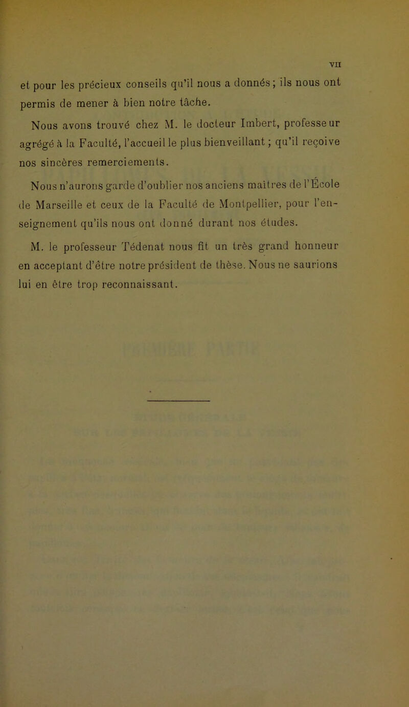 et pour les précieux conseils qu’il nous a donnés; ils nous ont permis de mener à bien notre tâche. Nous avons trouvé chez M. le docteur Imbert, professeur agrégé à la Faculté, l’accueil le plus bienveillant ; qu’il reçoive nos sincères remerciements. Nous n’aurons garde d’oublier nos anciens maîtres de l’Ecole tle Marseille et ceux de la Faculté de Montpellier, pour l’en- seignement qu’ils nous ont donné durant nos études. M. le professeur Tédenat nous fit un très grand honneur en acceptant d’être notre président de thèse. Nous ne saurions lui en être trop reconnaissant.