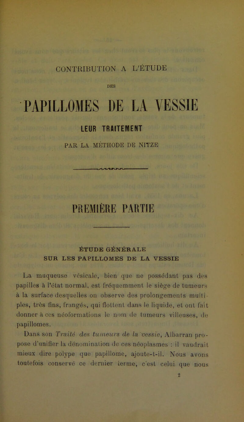 DES PAPILLOMES DE LA VESSIE LEUR TRAITEMENT PAR LA MÉTHODE DE NITZE PREMIÈRE PARTIE ÉTUDE GÉNÉRALE SUR LES PAPILLOMES DE LA VESSIE La muqueuse vésicale, bien que ne possédant pas des papilles à l’état normal, est fréquemment le siège de tumeurs à la surface desquelles on observe des prolongements multi- ples, très fins, frangés, qui flottent dans le liquide, et ont fait donner à ces néoformations le nom de tumeurs villeuses, île papillomes. Dans son Traite des tumeurs de la'vessie, Albarran pro- pose d’unifier la dénomination de ces néoplasmes : il vaudrait mieux dire polype que paplllome, ajoute-t-il. Nous avons toutefois conservé ce dernier terme, c’est celui que nous 2