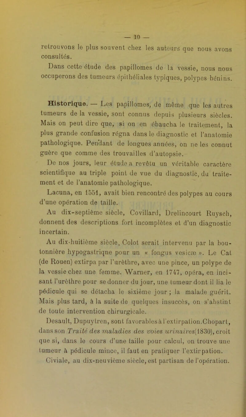 retrouvons le plus souvent chez les auteurs que nous avons consultés. Dans cette étude des papillomes de la vessie, nous nous occuperons des tumeurs épithéliales typiques, polypes bénins. Historique. — Les papillomes, de même que les autres tumeurs de la vessie, sont connus depuis plusieurs siècles. Mais on peut dire que, si on en ébaucha le traitement, la plus grande confusion régna dans le diagnostic et l’anatomie pathologique. Pendant de longues années, on ne les connut guère que comme des trouvailles d’autopsie. De nos jours, leur étude a revêtu un véritable caractère scientifique au triple point de vue du diagnostic, du traite- ment et de l’anatomie pathologique. Lacuna, en 1551, avait bien rencontré des polypes au cours d’une opération de taille. Au dix-septième siècle, Covillard, Drelincourt Ruysch, donnent des descriptions fort incomplètes et d’un diagnostic incertain. Au dix-huitième siècle, Colot serait intervenu par la bou- tonnière hypogastrique pour un « fongus vesicæ ». Le Cat (de Rouen) extirpa par l’urèthre, avec une pince, un polype de la vessie chez une femme. Warner, en 1747, opéra, en inci- sant l’urèthre pour se donner du jour, une tumeur dont il lia le pédicule qui se détacha le sixième jour ; la malade guérit. Mais plus tard, à la suite de quelques insuccès, on s’abstint de toute intervention chirurgicale. Desault, Dupuytren, sont favorablesàl'extirpation.Chopart, dans son Traite des maladies des voies urinaires(i830), croit que si, dans le cours d’une taille pour calcul, on trouve une lumeur <\ pédicule mince, il faut en pratiquer l’extirpation. Civiale, au dix-neuvième siècle, est partisan de l'opération.