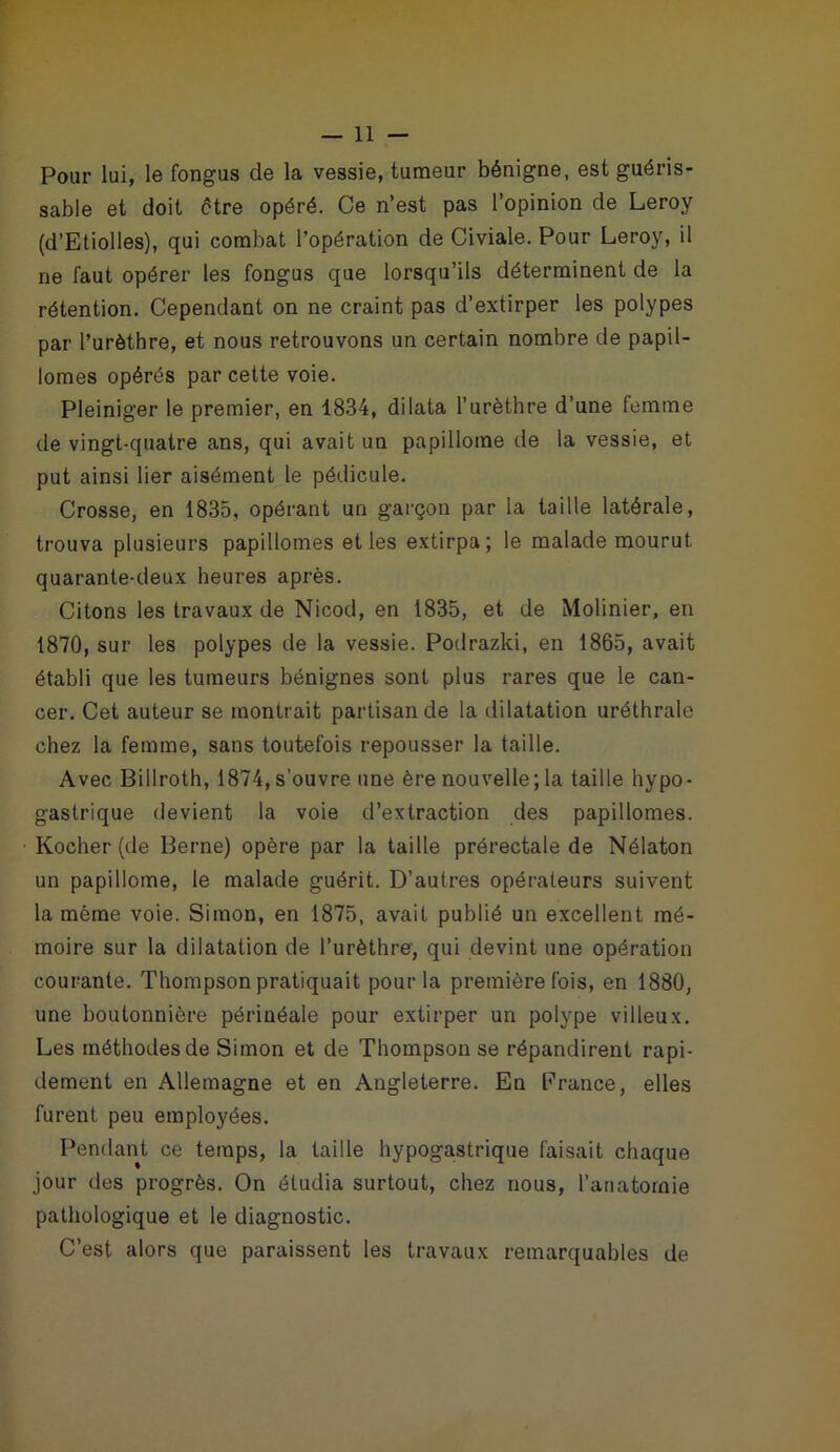 Pour lui, le fongus de la vessie, tumeur bénigne, est guéris- sable et doit être opéré. Ce n’est pas l’opinion de Leroy (d’Etiolles), qui combat l’opération de Civiale. Pour Leroy, il ne faut opérer les fongus que lorsqu’ils déterminent de la rétention. Cependant on ne craint pas d’extirper les polypes par l’urèthre, et nous retrouvons un certain nombre de papil- lonnes opérés par cette voie. Pleiniger le premier, en 1834, dilata l’urèthre d’une femme de vingt-quatre ans, qui avait un papillome de la vessie, et put ainsi lier aisément le pédicule. Crosse, en 1835, opérant un garçon par la taille latérale, trouva plusieurs papillonnes et les extirpa; le malade mourut quarante-deux heures après. Citons les travaux de Nicod, en 1835, et de Molinier, en 1870, sur les polypes de la vessie. Podrazki, en 1865, avait établi que les tumeurs bénignes sont plus rares que le can- cer. Cet auteur se montrait partisan de la dilatation uréthrale chez la femme, sans toutefois repousser la taille. Avec Billroth, 1874, s’ouvre une ère nouvelle; la taille hypo- gastrique devient la voie d’extraction des papillomes. Kocher (de Berne) opère par la taille prérectale de Nélaton un papillome, le malade guérit. D’autres opérateurs suivent la même voie. Simon, en 1875, avait publié un excellent mé- moire sur la dilatation de l’urèthre, qui devint une opération courante. Thompson pratiquait pour la première fois, en 1880, une boutonnière périnéale pour extirper un polype villeux. Les méthodes de Simon et de Thompson se répandirent rapi- dement en Allemagne et en Angleterre. En France, elles furent peu employées. Pendant ce temps, la taille hypogastrique faisait chaque jour des progrès. On étudia surtout, chez nous, l’anatomie pathologique et le diagnostic. C’est alors que paraissent les travaux remarquables de