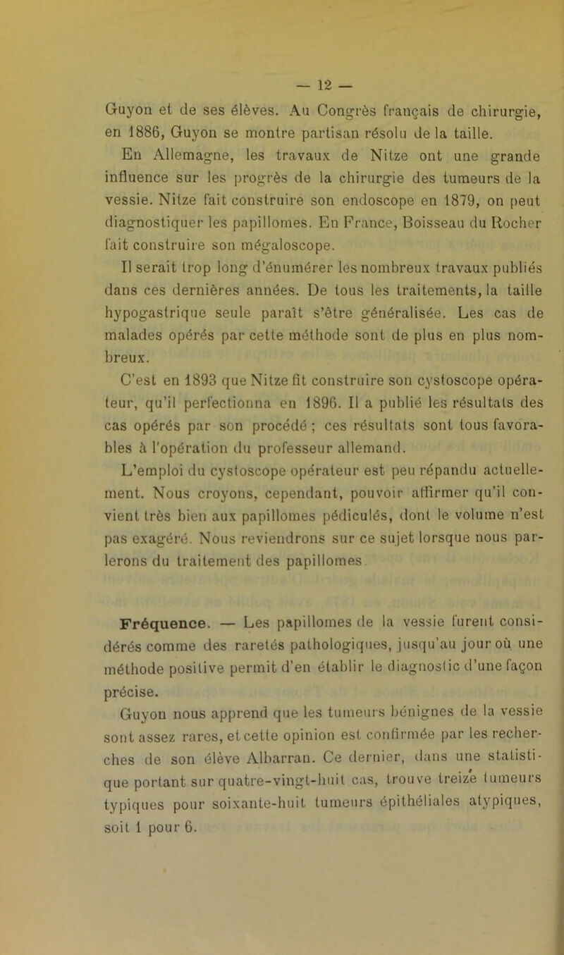 Guyon et de ses élèves. Au Congrès français de chirurgie, en 1886, Guyon se montre partisan résolu de la taille. En Allemagne, les travaux de Nitze ont une grande influence sur les progrès de la chirurgie des tumeurs de la vessie. Nitze fait construire son endoscope en 1879, on peut diagnostiquer les papillomes. En France, Boisseau du Rocher lait construire son mégaloscope. Il serait trop long d’énumérer les nombreux travaux publiés dans ces dernières années. De tous les traitements, la taille hypogastrique seule paraît s’être généralisée. Les cas de malades opérés par cette méthode sont de plus en plus nom- breux. C’est en 1893 que Nitze fit construire son cystoscope opéra- teur, qu’il perfectionna en 1896. Il a publié les résultats des cas opérés par son procédé ; ces résultats sont tous favora- bles à l’opération du professeur allemand. L’emploi du cystoscope opérateur est peu répandu actuelle- ment. Nous croyons, cependant, pouvoir affirmer qu’il con- vient très bien aux papillomes pédiculés, dont le volume n’est pas exagéré. Nous reviendrons sur ce sujet lorsque nous par- lerons du traitement îles papillomes. Fréquence. — Les papillomes de la vessie furent consi- dérés comme des raretés pathologiques, jusqu’au jour où une méthode positive permit d’en établir le diagnosüc d’une façon précise. Guyon nous apprend que les tumeurs bénignes de la vessie sont assez rares, et cette opinion est confirmée par les recher- ches de son élève Albarran. Ce dernier, dans une statisti- que portant sur quatre-vingt-huit cas, trouve treiz'e tumeurs typiques pour soixante-huit tumeurs épithéliales atypiques, soit 1 pour 6.