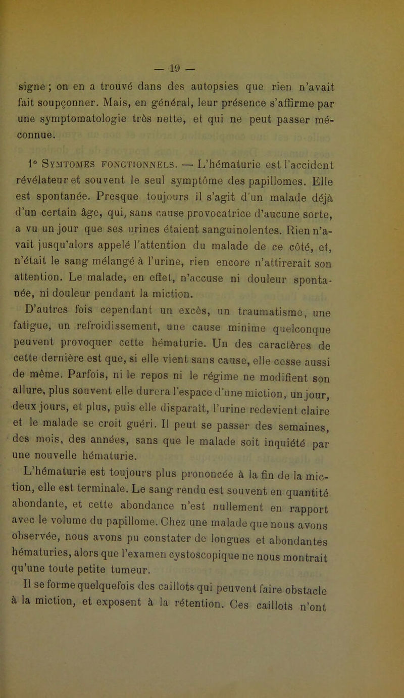 signe ; on en a trouvé dans des autopsies que rien n’avait fait soupçonner. Mais, en général, leur présence s’affirme par une symptomatologie très nette, et qui ne peut passer mé- connue. 1° Symtomes fonctionnels. — L’hématurie est l’accident révélateur et souvent le seul symptôme des papillomes. Elle est spontanée. Presque toujours il s’agit d’un malade déjà d’un certain âge, qui, sans cause provocatrice d’aucune sorte, a vu un jour que ses urines étaient sanguinolentes. Rien n’a- vait jusqu’alors appelé l’attention du malade de ce côté, et, n’était le sang mélangé à l’urine, rien encore n’attirerait son attention. Le malade, en eliet, n’accuse ni douleur sponta- née, ni douleur pendant la miction. D autres lois cependant un excès, un traumatisme, une fatigue, un refroidissement, une cause minime quelconque peuvent provoquer cette hématurie. Un des caractères de cette dernière est que, si elle vient sans cause, elle cesse aussi de même. Parfois, ni le repos ni le régime ne modifient son allure, plus souvent elle durera l'espace d’une miction, un jour, deux jours, et plus, puis elle disparaît, l’urine redevient claire et le malade se croit guéri. Il peut se passer des semaines, des mois, des années, sans que le malade soit inquiété par une nouvelle hématurie. L’hématurie est toujours plus prononcée à la fin de la mic- tion, elle est terminale. Le sang rendu est souvent en quantité abondante, et cette abondance n’est nullement en rapport avec le volume du papilloine. Chez une malade que nous avons observée, nous avons pu constater de longues et abondantes hématuries, alors que l’examen cystoscopique ne nous montrait qu’une toute petite tumeur. Il se forme quelquefois des caillots qui peuvent faire obstacle à la miction, et exposent à la rétention. Ces caillots n’ont