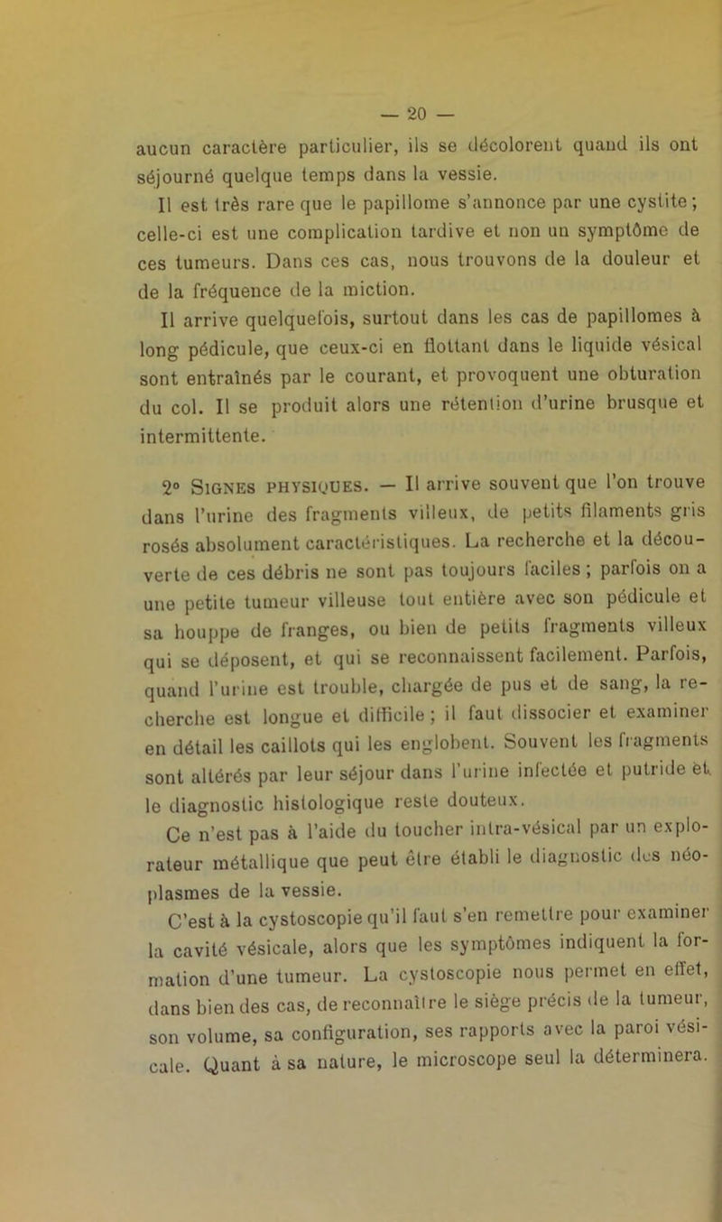 aucun caractère particulier, ils se décolorent quand ils ont séjourné quelque temps dans la vessie. Il est très rare que le papillome s’annonce par une cystite; celle-ci est une complication tardive et non un symptôme de ces tumeurs. Dans ces cas, nous trouvons de la douleur et de la fréquence de la miction. Il arrive quelquefois, surtout dans les cas de papillomes à long pédicule, que ceux-ci en flottant dans le liquide vésical sont entraînés par le courant, et provoquent une obturation du col. Il se produit alors une rétention d’urine brusque et intermittente. 2° Signes physiques. — Il arrive souvent que l’on trouve dans l’urine des fragments villeux, de petits filaments gris rosés absolument caractéristiques. La recherche et la décou- verte de ces débris ne sont pas toujours faciles ; parfois on a une petite tumeur villeuse tout entière avec son pédicule et sa houppe de franges, ou bien de petits fragments villeux qui se déposent, et qui se reconnaissent facilement. Parfois, quand l’urine est trouble, chargée de pus et de sang, la re- cherche est longue et difficile ; il faut dissocier et examine! en détail les caillots qui les englobent. Souvent les fragments sont altérés par leur séjour dans l’urine infectée et putride et. le diagnostic histologique reste douteux. Ce n’est pas à l’aide du toucher inlra-vésical par un explo- rateur métallique que peut être établi le diagnostic des néo- plasmes de la vessie. C’est à la cystoscopie qu’il faut s’en remettre pour examiner la cavité vésicale, alors que les symptômes indiquent la for- mation d’une tumeur. La cystoscopie nous permet en effet, dans bien des cas, de reconnaître le siège précis de la tumeur, son volume, sa configuration, ses rapports avec la paroi vési- cale. Quant à sa nature, le microscope seul la déterminera.