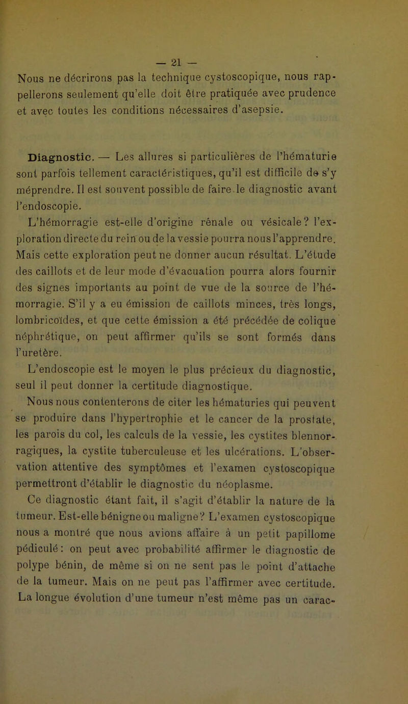 Nous ne décrirons pas la technique cystoscopique, nous rap- pellerons seulement qu’elle doit être pratiquée avec prudence et avec toutes les conditions nécessaires d’asepsie. Diagnostic. — Les allures si particulières de l’hématurie sont parfois tellement caractéristiques, qu’il est difficile de s’y méprendre. Il est souvent possible de faire le diagnostic avant l’endoscopie. L’hémorragie est-elle d’origine rénale ou vésicale? l’ex- ploration directe du rein ou de la vessie pourra nousl’apprendre. Mais cette exploration peut ne donner aucun résultat. L’étude des caillots et de leur mode d’évacuation pourra alors fournir des signes importants au point de vue de la source de l’hé- morragie. S’il y a eu émission de caillots minces, très longs, lombricoïdes, et que cette émission a été précédée de colique néphrétique, on peut affirmer qu’ils se sont formés dans l’uretère. L’endoscopie est le moyen le plus précieux du diagnostic, seul il peut donner la certitude diagnostique. Nous nous contenterons de citer les hématuries qui peuvent se produire dans l’hypertrophie et le cancer de la prostate, les parois du col, les calculs de la vessie, les cystites blennor- ragiques, la cystite tuberculeuse et les ulcérations. L'obser- vation attentive des symptômes et l’examen cystoscopique permettront d’établir le diagnostic du néoplasme. Ce diagnostic étant fait, il s’agit d’établir la nature de la tumeur. Est-elle bénigne ou maligne? L’examen cystoscopique nous a montré que nous avions affaire à un petit papillome pédiculé: on peut avec probabilité affirmer le diagnostic de polype bénin, de même si on ne sent pas le point d’attache de la tumeur. Mais on ne peut pas l’affirmer avec certitude. La longue évolution d’une tumeur n’est même pas un carac-