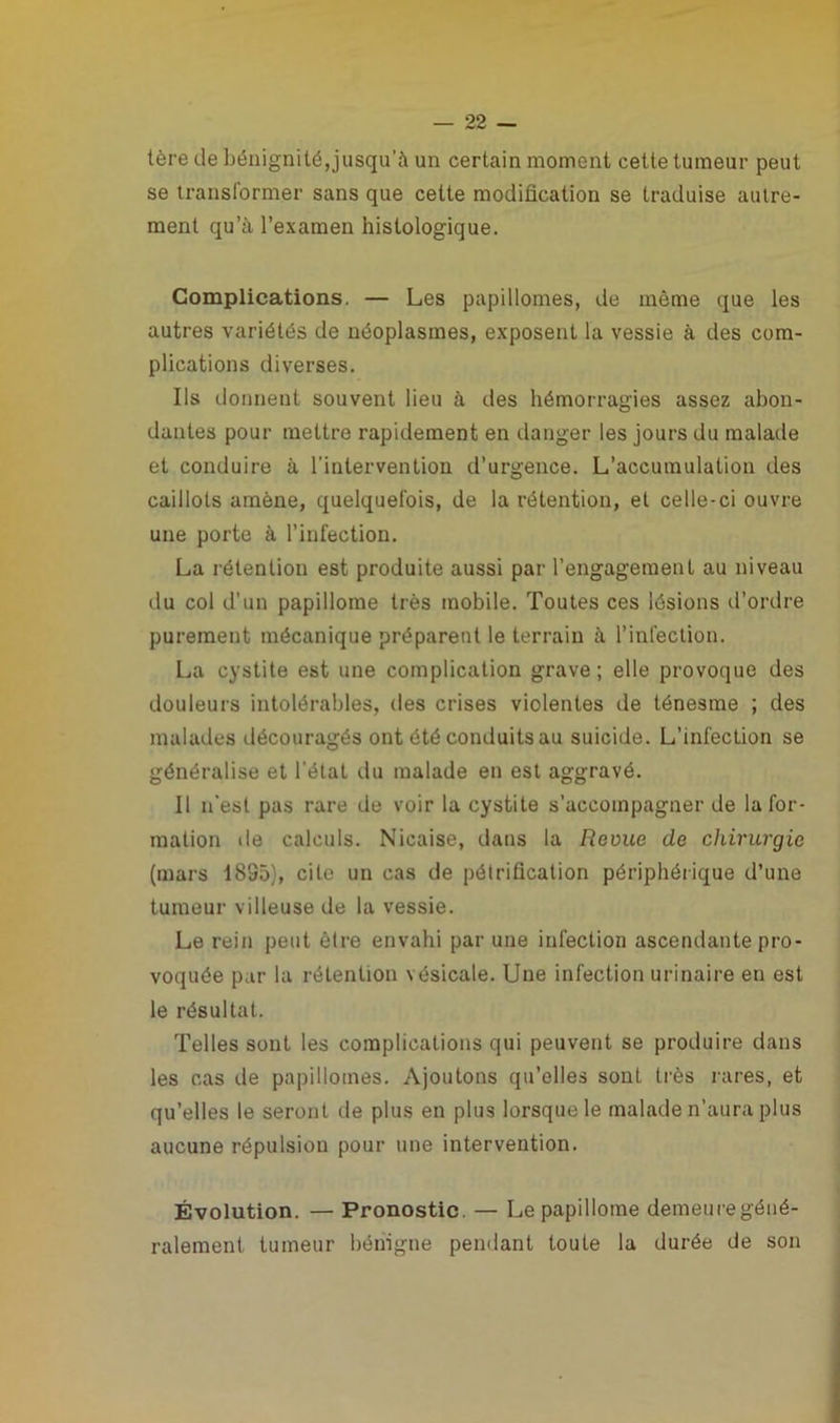 tère de bénignité,jusqu’à un certain moment cette tumeur peut se transformer sans que cette modification se traduise autre- ment qu’à l’examen histologique. Complications. — Les papillomes, de même que les autres variétés de néoplasmes, exposent la vessie à des com- plications diverses. Ils donnent souvent lieu à des hémorragies assez abon- dantes pour mettre rapidement en danger les jours du malade et conduire à l'intervention d’urgence. L’accumulation des caillots amène, quelquefois, de la rétention, et celle-ci ouvre une porte à l’infection. La rétention est produite aussi par l’engagement au niveau du col d’un papillome très mobile. Toutes ces lésions d’ordre purement mécanique préparent le terrain à l’infection. La cystite est une complication grave ; elle provoque des douleurs intolérables, des crises violentes de ténesme ; des malades découragés ont été conduits au suicide. L’infection se généralise et l'état du malade en est aggravé. Il n'est pas rare de voir la cystite s’accompagner de la for- mation de calculs. Nicaise, dans la Revue de chirurgie (mars 1895), cite un cas de pétrification périphérique d’une tumeur villeuse de la vessie. Le rein peut être envahi par une infection ascendante pro- voquée par la rétention vésicale. Une infection urinaire en est le résultat. Telles sont les complications qui peuvent se produire dans les cas de papillomes. Ajoutons qu’elles sont très rares, et qu’elles le seront de plus en plus lorsque le malade n’aura plus aucune répulsion pour une intervention. Évolution. — Pronostic. — Le papillome demeure géné- ralement tumeur bénigne pendant toute la durée de son