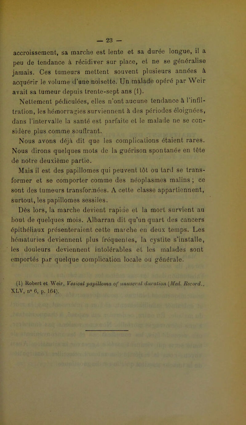accroissement, sa marche est lente et sa durée longue, il a peu de tendance à récidiver sur place, et ne se généralise jamais. Ces tumeurs mettent souvent plusieurs années à acquérir le volume d’une noisette. Un malade opéré par Weir avait sa tumeur depuis trente-sept ans (1). Nettement pédiculées, elles n’ont aucune tendance à l’infil- tration, les hémorragies surviennent à des périodes éloignées, dans l'intervalle la santé est parfaite et le malade ne se con- sidère plus comme souffrant. Nous avons déjà dit que les complications étaient rares. Nous dirons quelques mots de la guérison spontanée en tête de notre deuxième partie. Mais il est des papillomes qui peuvent tôt ou tard se trans- former et se comporter comme des néoplasmes malins ; ce sont des tumeurs transformées. A cette classe appartiennent, surtout, les papillomes sessiles. Dès lors, la marche devient rapide et la mort survient au bout de quelques mois. Albarran dit qu’un quart des cancers épithéliaux présenteraient cette marche en deux temps. Les hématuries deviennent plus fréquenles, la cystite s’installe, les douleurs deviennent intolérables et les malades sont emportés par quelque complication locale ou générale. (1) Robert et Weir, Vésical papilloma of unuseral duration [Med. Record., XLV, n° 6, p. 164).