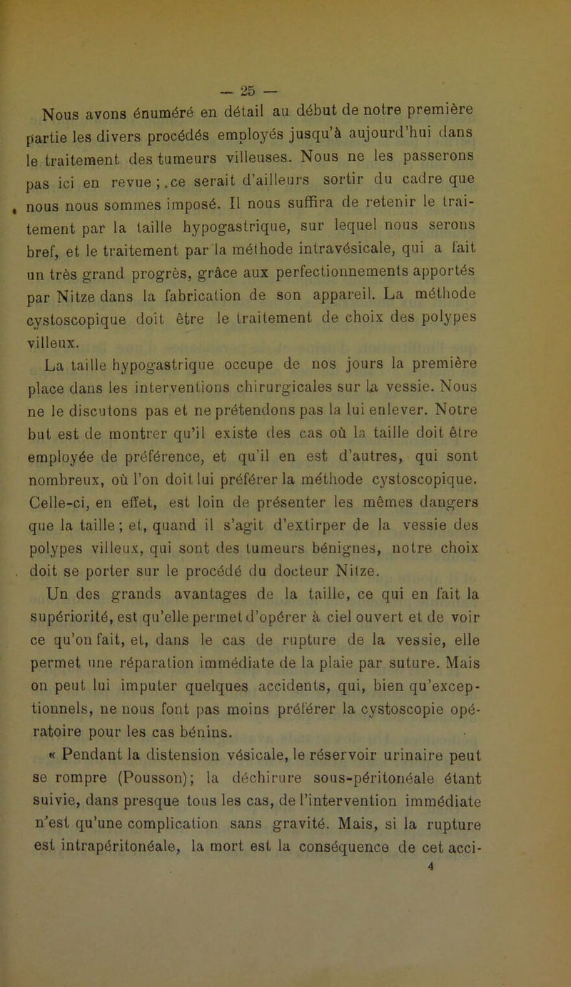 Nous avons énuméré on détail au début de notre première partie les divers procédés employés jusqu’à aujourd’hui dans le traitement des tumeurs villeuses. Nous ne les passerons pas ici en revue;.ce serait d’ailleurs sortir du cadre que , nous nous sommes imposé. Il nous suffira de retenir le trai- tement par la taille hypogastrique, sur lequel nous serons bref, et le traitement par la méthode intravésicale, qui a fait un très grand progrès, grâce aux perfectionnements apportés par Nitze dans la fabrication de son appareil. La méthode cvstoscopique doit être le traitement de choix des polypes villeux. La taille hypogastrique occupe de nos jours la première place dans les interventions chirurgicales sur U vessie. Nous ne le discutons pas et ne prétendons pas la lui enlever. Notre but est de montrer qu’il existe des cas où la taille doit être employée de préférence, et qu’il en est d’autres, qui sont nombreux, où l’on doit lui préférer la méthode cystoscopique. Celle-ci, en effet, est loin de présenter les mêmes dangers que la taille; et, quand il s’agit d’extirper de la vessie des polypes villeux, qui sont des tumeurs bénignes, notre choix . doit se porter sur le procédé du docteur Nitze. Un des grands avantages de la taille, ce qui en fait la supériorité, est qu’elle permet d’opérer à ciel ouvert et de voir ce qu’on fait, et, dans le cas de rupture de la vessie, elle permet une réparation immédiate de la plaie par suture. Mais on peut lui imputer quelques accidents, qui, bien qu’excep- tionnels, ne nous font pas moins préférer la cystoscopie opé- ratoire pour les cas bénins. « Pendant la distension vésicale, le réservoir urinaire peut se rompre (Pousson); la déchirure sous-péritonéale étant suivie, dans presque tous les cas, de l’intervention immédiate n’est qu’une complication sans gravité. Mais, si la rupture est intrapéritonéale, la mort est la conséquence de cet acci- 4
