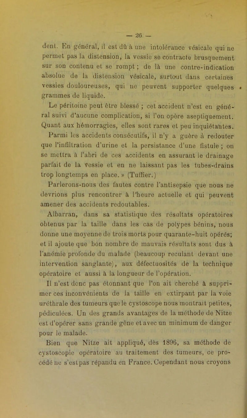 déni. En général, il est dû à une intolérance vésicale qui ne permet pas la distension, la vessie se contracte brusquement sur son contenu et se rompt; de là une contre-indication absolue de la distension vésicale, surtout dans certaines vessies douloureuses, qui ne peuvent supporter quelques grammes de liquide. Le péritoine peut être blessé ; cet accident n’est en géné- ral suivi d’aucune complication, si l’on opère aseptiquement. Quant aux hémorragies, elles sont rares et peu inquiétantes. Parmi les accidents consécutifs, il n’y a guère à redouter que l’infiltration d’urine et la persistance d’une fistule ; on se mettra à l’abri de ces accidents en assurant ie drainage parfait de la vessie et en ne laissant pas les tubes-drains trop longtemps en place.» (Tuffier.) Parlerons-nous des fautes contre l’antisepsie que nous ne devrions plus rencontrer à l’heure actuelle et qui peuvent amener des accidents redoutables. Albarran, dans sa statistique des résultats opératoires obtenus par la taille dans les cas de polypes bénins, nous donne une moyenne de trois morts pour quarante-huit opérés; et il ajoute que bon nombre de mauvais résultats sont dus à l'anémie profonde du malade (beaucoup reculant devant une intervention sanglante), aux défectuosités de la technique opératoire et aussi à la longueur de l’opération. Il n’est donc pas étonnant que l’on ait cherché à suppri- mer ces inconvénients de la taille en extirpant par la voie uréthrale des tumeurs que le cystoscope nous montrait petites, pédiculées. Un des grands avantages de la méthode de Nitze est d’opérer sans grande gêne et avec un minimum de danger pour le malade. Bien que Nitze ait appliqué, dès 1896, sa méthode de cystoscopie opératoire au traitement des tumeurs, ce pro- cédé ne s’estpas répandu en France. Cependant nous croyons