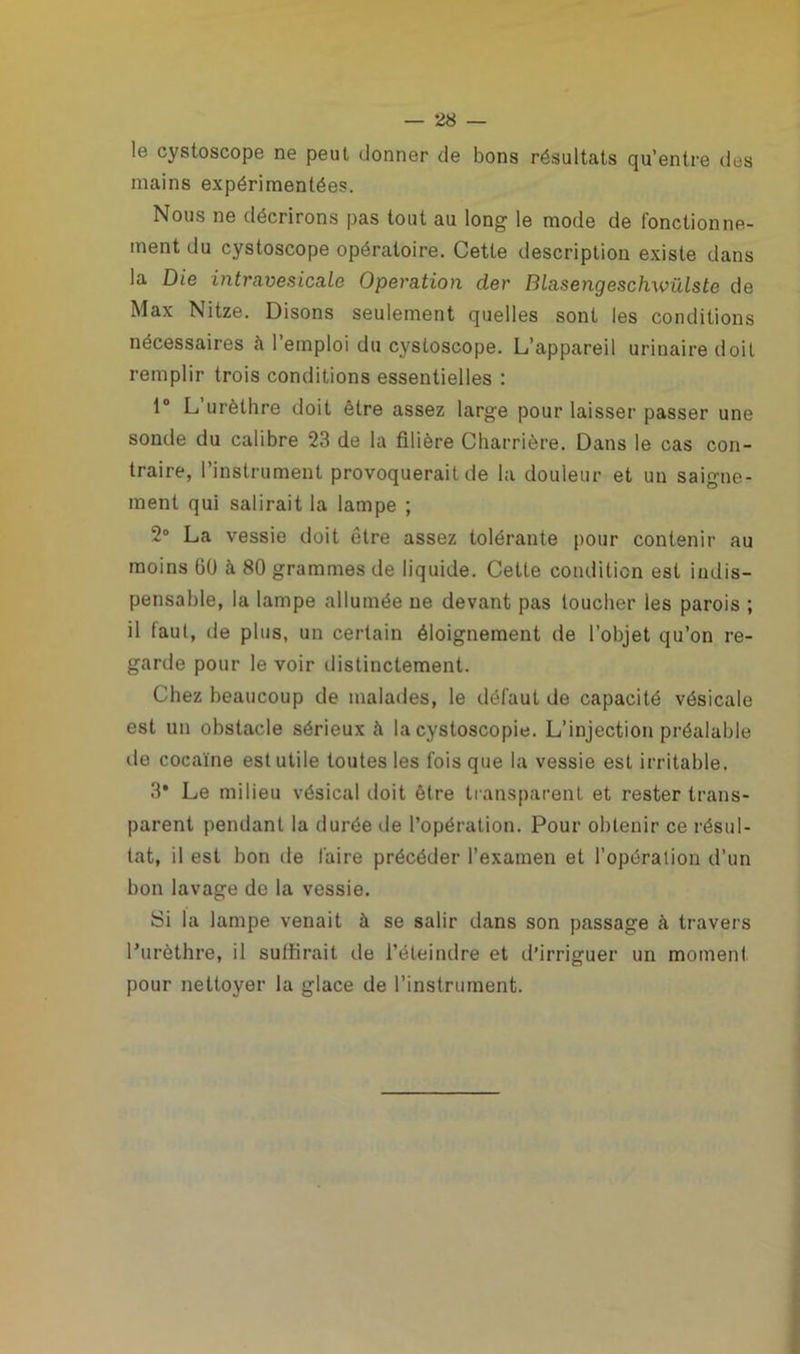 le cystoscope ne peut donner de bons résultats qu’entre des mains expérimentées. Nous ne décrirons pas tout au long le mode de fonctionne- ment du cystoscope opératoire. Cette description existe dans la Die intravesicale Operation der Blasengeschwülste de Max Nitze. Disons seulement quelles sont les conditions nécessaires à l’emploi du cystoscope. L’appareil urinaire doit remplir trois conditions essentielles : 1° L’urèthre doit être assez large pour laisser passer une sonde du calibre 23 de la filière Charriôre. Dans le cas con- traire, l’instrument provoquerait de la douleur et un saigne- ment qui salirait la lampe ; 2° La vessie doit être assez tolérante pour contenir au moins 60 à 80 grammes de liquide. Cette condition est indis- pensable, la lampe allumée ne devant pas loucher les parois ; il faut, de plus, un certain éloignement de l’objet qu’on re- garde pour le voir distinctement. Chez beaucoup de malades, le défaut de capacité vésicale est un obstacle sérieux à la cystoscopie. L’injection préalable de cocaïne est utile toutes les fois que la vessie est irritable. 3* Le milieu vésical doit être transparent et rester trans- parent pendant la durée de l’opération. Pour obtenir ce résul- tat, il est bon de faire précéder l’examen et l’opération d’un bon lavage de la vessie. Si la lampe venait à se salir dans son passage à travers l’urèthre, il suffirait de l’éteindre et d’irriguer un moment pour nettoyer la glace de l’instrument.