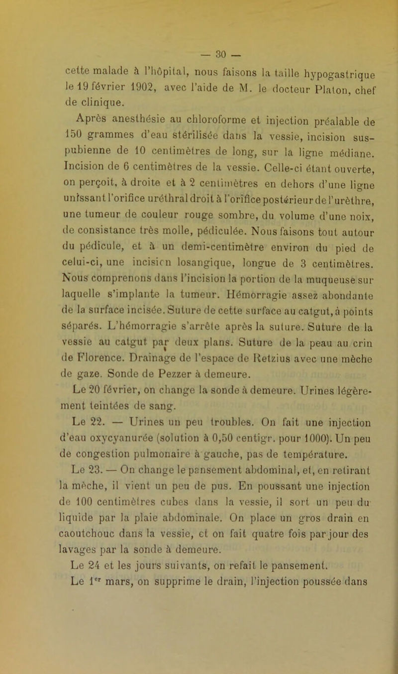 celte malade à 1 hôpital, nous taisons la taille hypogastrique le 19 février 1902, avec l’aide de M. le docteur Platon, chef de clinique. Après anesthésie au chloroforme et injection préalable de 150 grammes d’eau stérilisée dans la vessie, incision sus- pubienne de 10 centimètres de long, sur la ligne médiane. Incision de 6 centimètres de la vessie. Celle-ci étant ouverte, on perçoit, à droite et à 2 centimètres en dehors d’une liane unissant l’orifice uréthral droit à l’orifice postérieur de l’urèthre, une tumeur de couleur rouge sombre, du volume d’une noix, de consistance très molle, pédiculée. Nous faisons tout autour du pédicule, et à un demi-centimètre environ du pied de celui-ci, une incision losangique, longue de 3 centimètres. Nous comprenons dans l’incision la portion de la muqueuse sur laquelle s’implante la tumeur. Hémorragie assez abondante de la surface incisée. Suture de cette surface au catgut, à points séparés. L’hémorragie s’arrête après la suture. Suture de la vessie au catgut par deux plans. Suture de la peau au crin de Florence. Drainage de l’espace de Retzius avec une mèche de gaze. Sonde de Pezzer à demeure. Le 20 février, on change la sonde à demeure. Urines légère- ment teintées de sang. Le 22. — Urines un peu troubles. On fait une injection d’eau oxycyanurée (solution à 0,50 centigr. pour 1000). Un peu de congestion pulmonaire à gauche, pas de température. Le 23. — On change le pansement abdominal, et, en retirant la mèche, il vient un peu de pus. En poussant une injection de 100 centimètres cubes dans la vessie, il sort un peu du liquide par la plaie abdominale. On place un gros drain en caoutchouc dans la vessie, et on fait quatre fois par jour des lavages par la sonde à demeure. Le 24 et les jours suivants, on refait le pansement. Le 1er mars, on supprime le drain, l’injection poussée dans