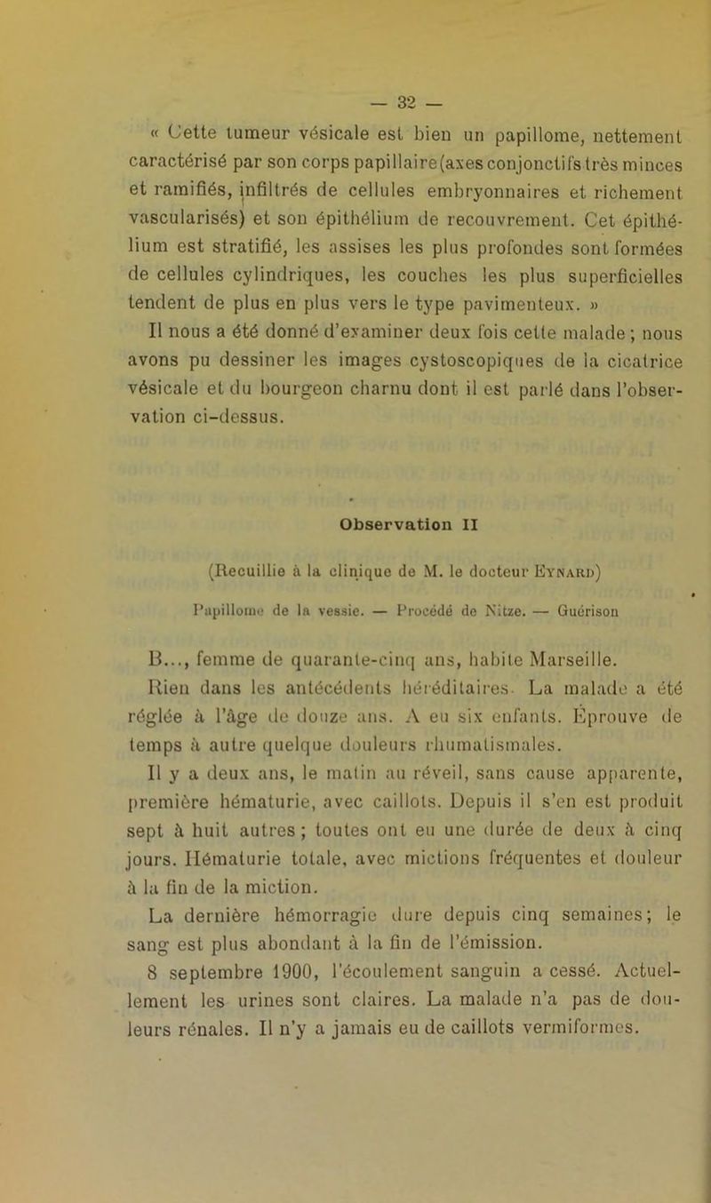 « Cette tumeur vésicale est bien un papillome, nettement caractérisé par son corps papillaire(axes conjonctifs très minces et ramifiés, infiltrés de cellules embryonnaires et richement vascularisés) et son épithélium de recouvrement. Cet épithé- lium est stratifié, les assises les plus profondes sont formées de cellules cylindriques, les couches les plus superficielles tendent de plus en plus vers le type pavirnenteux. » Il nous a été donné d’examiner deux fois cette malade ; nous avons pu dessiner les images cystoscopiques de la cicatrice vésicale et du bourgeon charnu dont il est parlé dans l’obser- vation ci-dessus. Observation II (Recuillie à la clinique de M. le docteur Eynard) Papillome de la vessie. — Procédé de Nitze. — Guérison B..., femme de quarante-cinq ans, habite Marseille. Rien dans les antécédents héréditaires La malade a été réglée à l’âge de douze ans. A eu six enfants. Eprouve de temps à autre quelque douleurs rhumatismales. Il y a deux ans, le matin au réveil, sans cause apparente, première hématurie, avec caillots. Depuis il s’en est produit sept à huit autres; toutes ont eu une durée de deux à cinq jours. Hématurie totale, avec mictions fréquentes et douleur â la fin de la miction. La dernière hémorragie dure depuis cinq semaines; le sang est plus abondant à la fin de l’émission. 8 septembre 1900, l'écoulement sanguin a cessé. Actuel- lement les urines sont claires. La malade n’a pas de dou- leurs rénales. Il n’y a jamais eu de caillots vermiformes.