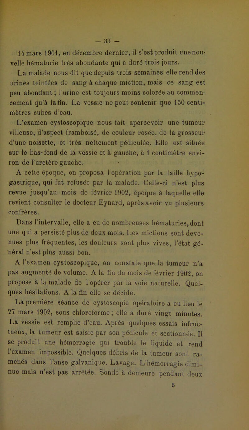 14 mars 1901, en décembre dernier, il s'est produit unenou- velle hématurie très abondante qui a duré trois jours. La malade nous dit que depuis trois semaines elle rend des urines teintées de sang à chaque miction, mais ce sang est peu abondant; l’urine est toujours moins colorée au commen- cement qu’à la fin. La vessie ne peut contenir que 150 centi- mètres cubes d’eau. L’examen cystoscopique nous fait apercevoir une tumeur villeuse, d’aspect framboisé, de couleur rosée, de la grosseur d’une noisette, et très nettement pédiculée. Elle est située sur le bas-fond de la vessie et à gauche, à 1 centimètre envi- ron de l’uretère gauche. A cette époque, on proposa l’opération par la taille hypo- gastrique, qui fut refusée par la malade. Celle-ci n’est plus revue jusqu’au mois de février 1902, époque à laquelle elle revient consulter le docteur Eynard, après avoir vu plusieurs confrères. Dans l’intervalle, elle a eu de nombreuses hématuries, dont une qui a persisté plus de deux mois. Les mictions sont deve- nues plus fréquentes, les douleurs sont plus vives, l’état gé- néral n’est plus aussi bon. A l’examen cystoscopique, on constate que la tumeur n’a pas augmenté de volume. A la fin du mois de février 1902, on propose à la malade de l’opérer par la voie naturelle. Quel- ques hésitations. A la fin elle se décide. La première séance de cystoscopie opératoire a eu lieu le 27 mars 1902, sous chloroforme; elle a duré vingt minutes. La vessie est remplie d’eau. Après quelques essais infruc- tueux, la tumeur est saisie par son pédicule et sectionnée. Il se produit une hémorragie qui trouble le liquide et rend l’examen impossible. Quelques débris de la tumeur sont ra- menés dans l’anse galvanique. Lavage. L’hémorragie dimi- nue mais n’est pas arrêtée. Sonde à demeure pendant deux 5