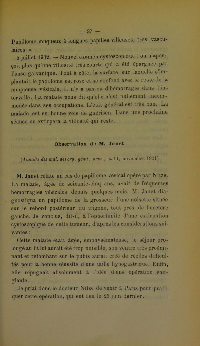 Papillome muqueux à longues papilles villeuses, très vascu- laires. » 5 juillet 1902. — Nouvel examen cystoscopique : on n’aper- çoit plus qu’une villosité très courte qui a été épargnée par l’anse galvanique. Tout à côté, la surface sur laquelle s’im- plantait le papillome est rose et se confond avec le reste de la muqueuse vésicale. Il n’y a pas eu d’hémorragie dans 1 in- tervalle. La malade nous dit qu’elle n’est nullement incom- modée dans ses occupations. L’état général est très bon. La malade est en bonne voie de guérison. Dans une prochaine séance on extirpera la villosité qui reste. Observation de M. Janet (Annales des mal. desorg. génit. urin., no 11, novembre 1901) M. Janet relate un cas de papillome vésical opéré par Nitze. La malade, âgée de soixante-cinq ans, avait de fréquentes hémorragies vésicales depuis quelques mois. M. Janet, dia- gnostiqua un papillome de la grosseur d’une noisette située sur le rebord postérieur du trigone, tout près de l'uretère gauche. Je conclus, dit-il, à l’opportunité d’une extirpation cystoscopique de cette tumeur, d’après les considérations sui- vantes : Celte malade était âgée, emphysémateuse, le séjour pro- longé au lit lui aurait été trop nuisible, son ventre très proémi- nant et retombant sur le pubis aurait créé de réelles difficul- tés pour la bonne réussite d’une taille hypogastrique. Enfin, elle répugnait absolument à l’idée d'une opération san- glante. Je priai donc le docteur Nitze île venir à Paris pour prati- quer cette opération, qui eut lieu le 25 juin dernier.
