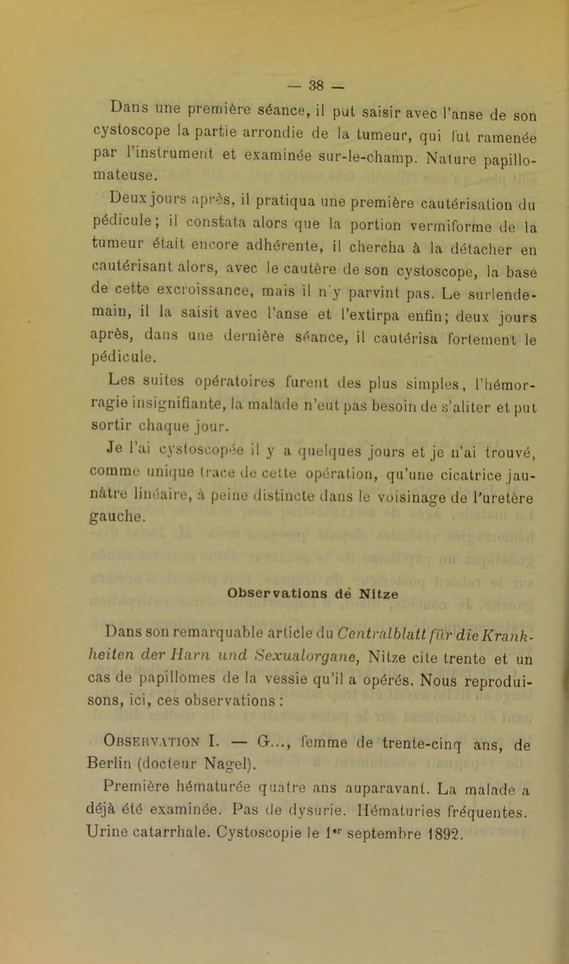 Dans une première séance, il put saisir avec l’anse de son cystoscope la partie arrondie de la tumeur, qui lut ramenée par l’instrument et examinée sur-le-champ. Nature papillo- mateuse. Deux jours après, il pratiqua une première cautérisation du pédicule, il constata alors que la portion vermiforme de la tumeur était encore adhérente, il chercha à la détacher en cautérisant alors, avec le cautère de son cystoscope, la base de cette excroissance, mais il n'y parvint pas. Le surlende- main, il la saisit avec 1 anse et l’extirpa enfin; deux jours après, dans une dernière séance, il cautérisa fortement le pédicule. Les suites opératoires furent des plus simples, l’hémor- i agie insignifiante, la malade n’eut pas besoin de s’aliter et put sortir chaque jour. Je lai cystoscopée il y a quelques jours et je n’ai trouvé, comme unique trace de celte opération, qu’une cicatrice jau- nâtre linéaire, à peine distincte dans le voisinage de l’uretère gauche. Observations dé Nitze Dans son remarquable article du Centralblattfür dîeKrank- heitcn der Harn und Sexualorgane, Nitze cite trente et un cas de papillomes de la vessie qu’il a opérés. Nous reprodui- sons, ici, ces observations : Obsehvation I. — G..., femme de trente-cinq ans, de Berlin (docteur Nagel). Première hématurée quatre ans auparavant. La malade a déjà été examinée. Pas de dysurie. Hématuries fréquentes. Urine catarrhale. Cystoscopie le l*r septembre 1892.