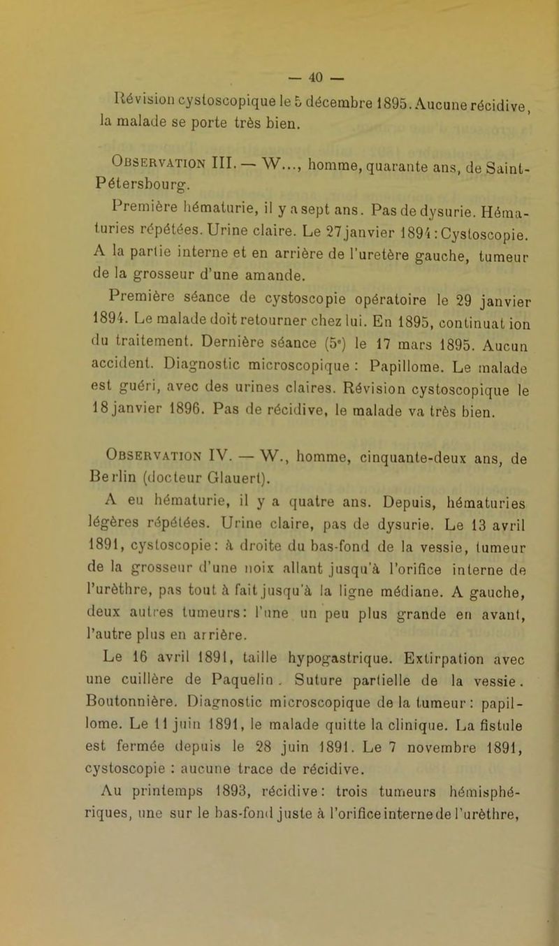 Révision cysloscopique le 5 décembre 1895. Aucune récidive, la malade se porte très bien. Observation III. — W..., homme, quarante ans, de Saint- Pétersbourg. Première hématurie, il y a sept ans. Pas de dysurie. Héma- turies répétées. Urine claire. Le 27 janvier 1894 : Cysloscopie. A la partie interne et en arrière de 1 uretère gauche, tumeur de la grosseur d’une amande. Première séance de cystoscopie opératoire le 29 janvier 1894. Le malade doit retourner chez lui. En 1895, continuât ion du traitement. Dernière séance (5*) le 17 mars 1895. Aucun accident. Diagnostic microscopique : Papillome. Le malade est guéri, avec des urines claires. Révision cystoscopique le 18 janvier 1896. Pas de récidive, le malade va très bien. Observation IV. — W., homme, cinquante-deux ans, de Berlin (docteur Glauert). A eu hématurie, il y a quatre ans. Depuis, hématuries légères répétées. Urine claire, pas de dysurie. Le 13 avril 1891, cystoscopie: à droite du bas-fond de la vessie, tumeur de la grosseur d’une noix allant jusqu’à l’orifice interne de l’urèthre, pas tout, à fait jusqu’à la ligne médiane. A gauche, deux autres tumeurs: l'une un peu plus grande en avant, l’autre plus en arrière. Le 16 avril 1891, taille hypogastrique. Extirpation avec une cuillère de Paquelin . Suture partielle de la vessie. Boutonnière. Diagnostic microscopique de la tumeur: papil- lome. Le 11 juin 1891, le malade quitte la clinique. La fistule est fermée depuis le 28 juin 1891. Le 7 novembre 1891, cystoscopie : aucune trace de récidive. Au printemps 1893, récidive: trois tumeurs hémisphé- riques, une sur le bas-fond juste à l’orifice interne de l’urèthre,