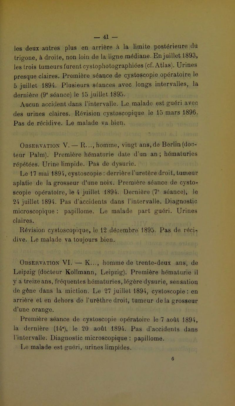 les deux autres plus en arrière à la limite postérieure du trigone, à droite, non loin de la ligne médiane. En juillet 1893, les trois tumeurs furent cystophotographiées (cf. Atlas). Urines presque claires. Première séance de cystoscopie opératoire le 5 juillet 1894. Plusieurs séances avec longs intervalles, la dernière (9e séance) le 15 juillet 1895. Aucun accident dans l’intervalle. Le malade est guéri avec des urines claires. Révision cystoscopique le 15 mars 1896. Pas de récidive. Le malade va bien. Observation V.— R..., homme, vingt ans, de Berlin (doc- teur Palm). Première hématurie date d’un an ; hématuries répétées. Urine limpide. Pas de dysurie. Le 17 mai 1894, cystoscopie : derrière l’uretère droit, tumeur aplatie de la grosseur d’une noix. Première séance de cysto- scopie opératoire, le 4 juillet 1894. Dernière (7e séance), le 24 juillet 1894. Pas d’accidents dans l’intervalle. Diagnostic microscopique : papillome. Le malade part guéri. Urines claires. Révision cystoscopique, le 12 décembre' 1895. Pas de réci- dive. Le malade va toujours bien. Observation VI. — K..., homme de trente-deux ans, de Leipzig (docteur Kollmann, Leipzig). Première hématurie il y a treize ans, fréquentes hématuries, légère dysurie, sensation de gêne dans la miction. Le 27 juillet 1894, cystoscopie: en arrière et en dehors de l’urèthre droit, tumeur de la grosseur d’une orange. Première séance de cystoscopie opératoire le 7 août 1894, la dernière (14e), le 20 août 1894. Pas d’accidents dans l’intervalle. Diagnostic microscopique : papillome. Le malade est guéri, urines limpides. 6