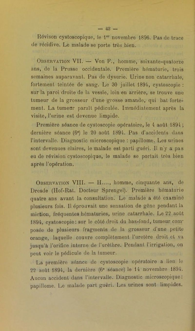 Révison cystoscopique, le 1er novembre 1896. Pas de trace de récidive. Le malade se porte très bien. Observation VII. — Von F., homme, soixante-quatorze ans, de la Prusse occidentale. Première hématurie, trois semaines auparavant. Pas de dysurie. Urine non catarrhale, fortement teintée de sang. Le 30 juillet 1894, cystoscopie : sur la paroi droite de la vessie, loin en arrière, se trouve une tumeur de la grosseur d’une grosse amande, qui bat forte- ment. La tumeur paraît pédiculée. Immédiatement après la visite, l’urine est devenue limpide. Première séance de cystoscopie opératoire, le 4 août 1894 ; dernière séance (6°) le 20 août 1894. Pas d’accidents dans l’intervalle. Diagnostic microscopique : papillome. Les urines sont devenues claires, le malade est parti guéri. Il n'y a pas eu de révision cystoscopique, le malade se portait très bien après l’opération. Observation VIII. — II homme, cinquante ans, de Dresde (IIof-Rat. Docteur Sprengel). Première hématurie quatre ans avant la consultation. Le malade a été examiné plusieurs fois. Il éprouvait une sensation de gène pendant la miction, fréquentes hématuries, urine catarrhale. Le 22 août 1894, cystoscopie: sur le côté droit du bas-lond, tumeur com- posée de plusieurs fragments de la grosseur d’une petite orange, laquelle couvre complètement l’uretère droit et va jusqu’à l’orifice interne de l’urèthre. Pendant l’irrigation, on peut voir le pédicule de la tumeur. La première séance île cystoscopie opératoire a lieu le 22 août 1894, la dernière (6® séance) le 14 novembre 1894. Aucun accident dans l’intervalle. Diagnostic microscopique: papillome. Le malade part guéri. Les urines sont limpides.