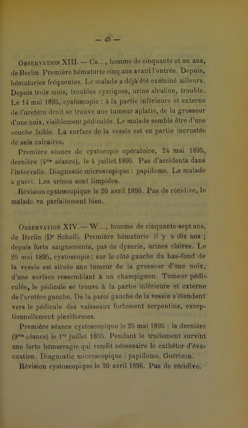 Observation XIII. — Cs.. , homme de cinquante et un ans, de Berlin Première hématurie cinq ans avant l’entrée. Depuis, hématuries fréquentes. Le malade a déjà été examiné ailleuis. Depuis trois mois, troubles cystiques, urine alcaline, trouble. Le 14 mai 1895, cystoscopie : à la partie inférieure et externe de l’uretère droit se trouve une tumeur aplatie, de la grosseur d’une noix, visiblement, pédiculée. Le malade semble être d’une souche faible. La surface de la vessie est en partie incrustée de sels calcaires. Première séance de cystocopie opératoire, 24 mai 1895, dernière (4me séance), le 4 juillet 1895. Pas d’accidents dans l’intervalle. Diagnostic microscopique : papillome. Le malade a guéri. Les urines sont limpides. Révision cystoscopique le 20 avril 1896. Pas de récidive, le malade va parfaitement bien. Observation XIV.— W..., homme de cinquante-sept ans, de Berlin (Dr Scholl). Première hématurie il y a dix ans ; depuis forts saignements, pas de dysurie, urines claires. Le 20 mai 1895, cystoscopie: sur le côté gauche du bas-fond de la vessie est située une tumeur de la grosseur d’une noix, d’une surface ressemblant à un champignon. Tumeur pédi- culée, le pédicule se trouve à la partie inférieure et externe de l’uretère gauche. De la paroi gauche de la vessie s’étendent vers le pédicule des vaisseaux fortement serpentins, excep- tionnellement plexi formes. Première séance cystoscopique le 25 mai 1895 ; la dernière (9rae séance) le 1er juillet 1895. Pendant le traitement survint une forte hémorragie qui rendit nécessaire le cathéter d’éva- cuation. Diagnostic microscopique : papillome. Guérison. Révision cystoscopique le 20 avril 1896. Pas de récidive.