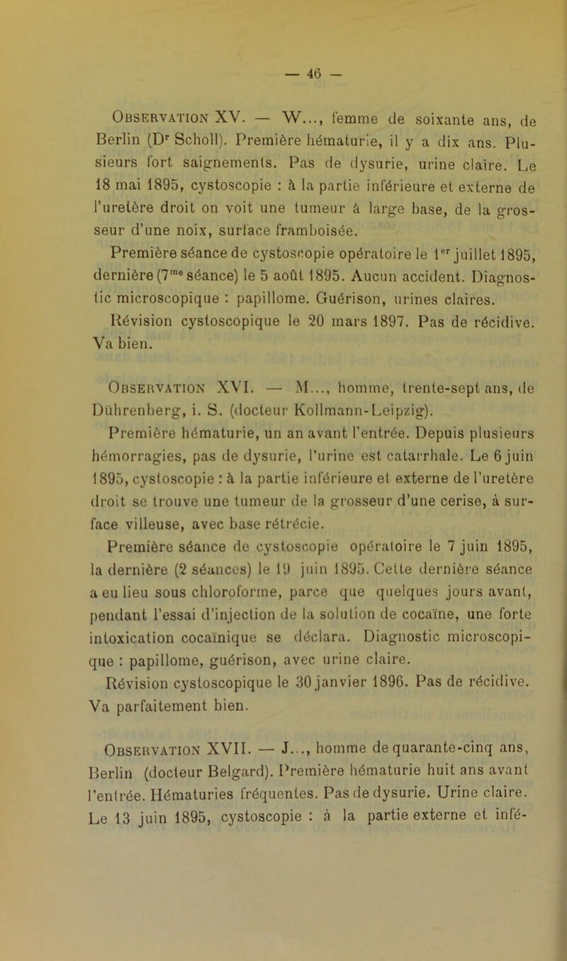 Observation XV. — W..., femme de soixante ans, de Berlin (Dr Scholl). Première hématurie, il y a dix ans. Plu- sieurs fort saignements. Pas de dysurie, urine claire. Le 18 mai 1895, cystoscopie : à la partie inférieure et externe de l’uretère droit on voit une tumeur à large base, de la gros- seur d’une noix, surface framboisée. Première séance de cystoscopie opératoire le 1er juillet 1895, dernière (7meséance) le 5 août 1895. Aucun accident. Diagnos- tic microscopique : papillome. Guérison, urines claires. Révision cystoscopique le 20 mars 1897. Pas de récidive. Va bien. Observation XVI. — M..., homme, trente-sept ans, de Dührenberg, i. S. (docteur Kollmann-Leipzig). Première hématurie, un an avant l'entrée. Depuis plusieurs hémorragies, pas de dysurie, l’urine est catarrhale. Le 6 juin 1895, cystoscopie : à la partie inférieure et externe de l’uretère droit se trouve une tumeur de la grosseur d’une cerise, à sur- face villeuse, avec base rétrécie. Première séance de cystoscopie opératoire le 7 juin 1895, la dernière (2 séances) le 19 juin 1895. Cette dernière séance a eu lieu sous chloroforme, parce que quelques jours avant, pendant l’essai d’injection de la solution de cocaïne, une forte intoxication cocaïnique se déclara. Diagnostic microscopi- que : papillome, guérison, avec urine claire. Révision cystoscopique le 30 janvier 1896. Pas de récidive. Va parfaitement bien. Observation XVII. — J..., homme de quarante-cinq ans, Berlin (docteur Belgard). Première hématurie huit ans avant l’entrée. Hématuries fréquentes. Pas de dysurie. Urine claire. Le 13 juin 1895, cystoscopie : à la partie externe et infé-